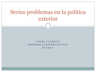 Serios problemas en la politica
           exterior


           JAIME PACHECO
       PRIMERO JURISPRUDENCIA
               PUCESA
 