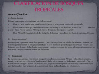 1ra clasificación: a )  Bosque lluvioso Existen tres grupos principales de pluvisilva tropical:  -         El de la cuenca del Amazonas (Sudamérica): es el más grande y menos fragmentado -         El del área indomalaya: desde la costa oeste de India y el sur de China, a través de  Malaisia y Java y hasta Nueva Guinea.  Alberga la mayor diversidad de especies vegetales -         El de África Occidental: alrededor del golfo de Guinea y por el interior hasta la cuenca del Congo. b)     Bosque estacional Están sujetos a periodos secos de 2-4 meses.  Cerca de un 30% de los árboles de la bóveda inferior y el sotobosque mantienen el follaje durante todo el año, mientras que el bosque indomalayo renueva sus hojas un mes después de las lluvias monzónicas y en otras regiones, las hojas salen aproximadamente un mes antes de que comience la estación de lluvias.   c)      Bosque seco La mayor proporción de este tipo de bosque tropical se encuentra en África y en las islas tropicales, donde constituye cerca de un 80% del área arbolada, mientras que en Sudamérica supone el 22% y en Centroamérica el 55%.  Sufren un periodo seco, cuya duración depende de la latitud: cuanto más lejos esté del ecuador, más larga será la estación seca, hasta incluso llegar a los ocho meses.  