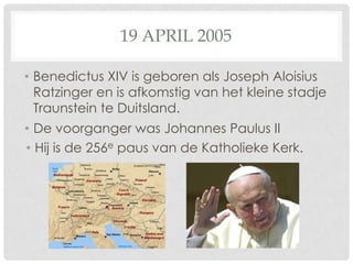 19 APRIL 2005

• Benedictus XIV is geboren als Joseph Aloisius
  Ratzinger en is afkomstig van het kleine stadje
  Traunstein te Duitsland.
• De voorganger was Johannes Paulus II
• Hij is de 256e paus van de Katholieke Kerk.
 