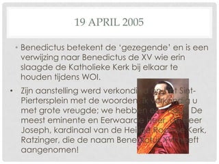 19 APRIL 2005

 • Benedictus betekent de ‘gezegende’ en is een
   verwijzing naar Benedictus de XV wie erin
   slaagde de Katholieke Kerk bij elkaar te
   houden tijdens WOI.
• Zijn aanstelling werd verkondigd op het Sint-
  Piertersplein met de woorden: Ik verkondig u
  met grote vreugde; we hebben een Paus! De
  meest eminente en Eerwaarde Heer, de Heer
  Joseph, kardinaal van de Heilige Roomse Kerk,
  Ratzinger, die de naam Benedictus XVI heeft
  aangenomen!
 