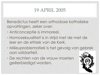 19 APRIL 2005

Benedictus heeft een orthodoxe katholieke
opvattingen, zeker over:
• Anticonceptie is immoreel,
• Homoseksualiteit is in strijd met de met de
  leer en de ethiek van de Kerk,
• Milieuproblematiek is het gevolg van gebrek
  aan solidariteit,
• De rechten van de vrouw moeten
  geëerbiedigd worden.
 