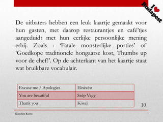 De uitbaters hebben een leuk kaartje gemaakt voor
hun gasten, met daarop restaurantjes en café’tjes
aangeduidt met hun eerlijke persoonlijke mening
erbij. Zoals : ‘Fatale monsterlijke porties’ of
‘Goedkope traditionele hongaarse kost, Thumbs up
voor de chef!’. Op de achterkant van het kaartje staat
wat bruikbare vocabulair.


  Excuse me / Apologies   Elnézést
  You are beautiful       Szép Vagy
  Thank you               Köszi                    10
Karolien Kums
 