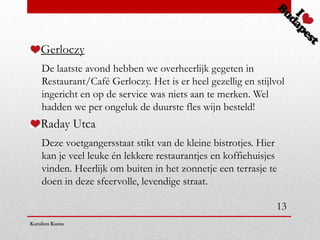 Gerloczy
    De laatste avond hebben we overheerlijk gegeten in
    Restaurant/Café Gerloczy. Het is er heel gezellig en stijlvol
    ingericht en op de service was niets aan te merken. Wel
    hadden we per ongeluk de duurste fles wijn besteld!
    Raday Utca
    Deze voetgangersstaat stikt van de kleine bistrotjes. Hier
    kan je veel leuke én lekkere restaurantjes en koffiehuisjes
    vinden. Heerlijk om buiten in het zonnetje een terrasje te
    doen in deze sfeervolle, levendige straat.

                                                               13
Karolien Kums
 
