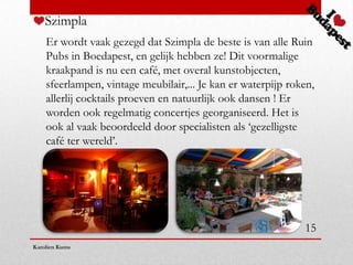 Szimpla
    Er wordt vaak gezegd dat Szimpla de beste is van alle Ruin
    Pubs in Boedapest, en gelijk hebben ze! Dit voormalige
    kraakpand is nu een café, met overal kunstobjecten,
    sfeerlampen, vintage meubilair,... Je kan er waterpijp roken,
    allerlij cocktails proeven en natuurlijk ook dansen ! Er
    worden ook regelmatig concertjes georganiseerd. Het is
    ook al vaak beoordeeld door specialisten als ‘gezelligste
    café ter wereld’.




                                                              15
Karolien Kums
 
