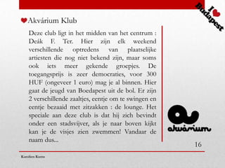Akvárium Klub
    Deze club ligt in het midden van het centrum :
    Deák F. Ter. Hier zijn elk weekend
    verschillende optredens van plaatselijke
    artiesten die nog niet bekend zijn, maar soms
    ook iets meer gekende groepjes. De
    toegangsprijs is zeer democraties, voor 300
    HUF (ongeveer 1 euro) mag je al binnen. Hier
    gaat de jeugd van Boedapest uit de bol. Er zijn
    2 verschillende zaaltjes, eentje om te swingen en
    eentje bezaaid met zitzakken : de lounge. Het
    speciale aan deze club is dat hij zich bevindt
    onder een stadsvijver, als je naar boven kijkt
    kan je de visjes zien zwemmen! Vandaar de
    naam dus...
                                                        16
Karolien Kums
 