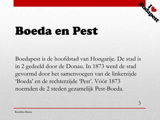 Boeda en Pest

Boedapest is de hoofdstad van Hongarije. De stad is
in 2 gedeeld door de Donau. In 1873 werd de stad
gevormd door het samenvoegen van de linkerzijde
‘Boeda’ en de rechterzijde ‘Pest’. Vóór 1873
noemden de 2 steden gezamelijk Pest-Boeda.

                                                 3
Karolien Kums
 