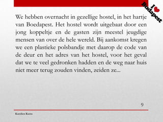 We hebben overnacht in gezellige hostel, in het hartje
van Boedapest. Het hostel wordt uitgebaat door een
jong koppeltje en de gasten zijn meestel jeugdige
mensen van over de hele wereld. Bij aankomst kregen
we een plastieke polsbandje met daarop de code van
de deur en het adres van het hostel, voor het geval
dat we te veel gedronken hadden en de weg naar huis
niet meer terug zouden vinden, zeiden ze...




                                                   9
Karolien Kums
 