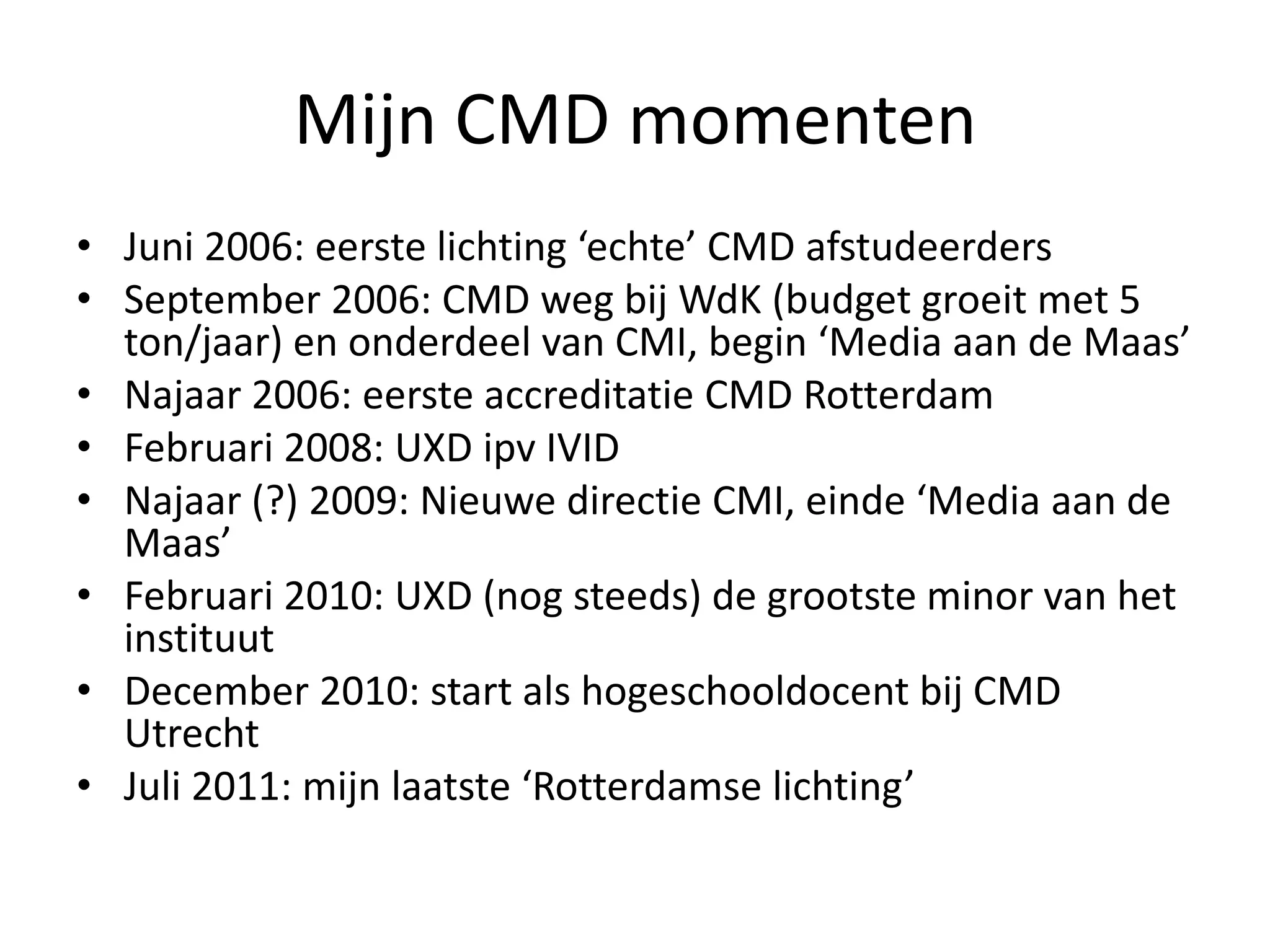 Mijn CMD momentenJuni 2006: eerste lichting ‘echte’ CMD afstudeerdersSeptember 2006: CMD weg bij WdK (budget groeit met 5 ton/jaar) en onderdeel van CMI, begin ‘Media aan de Maas’Najaar 2006: eerste accreditatie CMD RotterdamFebruari 2008: UXD ipv IVIDNajaar (?) 2009: Nieuwe directie CMI, einde ‘Media aan de Maas’Februari 2010: UXD (nog steeds) de grootste minor van het instituutDecember 2010: start als hogeschooldocent bij CMD UtrechtJuli 2011: mijn laatste ‘Rotterdamse lichting’