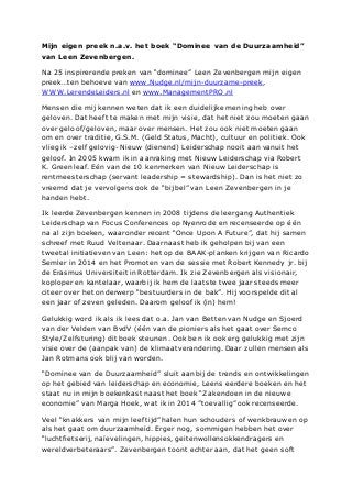 Mijn eigen preek n.a.v. het boek “Dominee van de Duurzaamheid”
van Leen Zevenbergen.
Na 25 inspirerende preken van “dominee” Leen Zevenbergen mijn eigen
preek…ten behoeve van www.Nudge.nl/mijn-duurzame-preek,
WWW.LerendeLeiders.nl en www.ManagementPRO.nl
Mensen die mij kennen weten dat ik een duidelijke mening heb over
geloven. Dat heeft te maken met mijn visie, dat het niet zou moeten gaan
over geloof/geloven, maar over mensen. Het zou ook niet moeten gaan
om en over traditie, G.S.M. (Geld Status, Macht), cultuur en politiek. Ook
vlieg ik –zelf gelovig- Nieuw (dienend) Leiderschap nooit aan vanuit het
geloof. In 2005 kwam ik in aanraking met Nieuw Leiderschap via Robert
K. Greenleaf. Eén van de 10 kenmerken van Nieuw Leiderschap is
rentmeesterschap (servant leadership = stewardship). Dan is het niet zo
vreemd dat je vervolgens ook de “bijbel” van Leen Zevenbergen in je
handen hebt.
Ik leerde Zevenbergen kennen in 2008 tijdens de leergang Authentiek
Leiderschap van Focus Conferences op Nyenrode en recenseerde op één
na al zijn boeken, waaronder recent “Once Upon A Future”, dat hij samen
schreef met Ruud Veltenaar. Daarnaast heb ik geholpen bij van een
tweetal initiatieven van Leen: het op de BAAK-planken krijgen van Ricardo
Semler in 2014 en het Promoten van de sessie met Robert Kennedy jr. bij
de Erasmus Universiteit in Rotterdam. Ik zie Zevenbergen als visionair,
koploper en kantelaar, waarbij ik hem de laatste twee jaar steeds meer
citeer over het onderwerp “bestuurders in de bak”. Hij voorspelde dit al
een jaar of zeven geleden. Daarom geloof ik (in) hem!
Gelukkig word ik als ik lees dat o.a. Jan van Betten van Nudge en Sjoerd
van der Velden van BvdV (één van de pioniers als het gaat over Semco
Style/Zelfsturing) dit boek steunen. Ook ben ik ook erg gelukkig met zijn
visie over de (aanpak van) de klimaatverandering. Daar zullen mensen als
Jan Rotmans ook blij van worden.
“Dominee van de Duurzaamheid” sluit aan bij de trends en ontwikkelingen
op het gebied van leiderschap en economie, Leens eerdere boeken en het
staat nu in mijn boekenkast naast het boek “Zakendoen in de nieuwe
economie” van Marga Hoek, wat ik in 2014 ”toevallig” ook recenseerde.
Veel “knakkers van mijn leeftijd” halen hun schouders of wenkbrauwen op
als het gaat om duurzaamheid. Erger nog, sommigen hebben het over
“luchtfietserij, naïevelingen, hippies, geitenwollensokkendragers en
wereldverbeteraars”. Zevenbergen toont echter aan, dat het geen soft
 