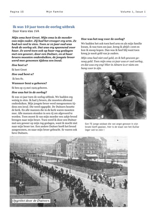 Pagina 10                     Mijn Familie                                                      Volume 1, Issue 1




 Ik was 10 jaar toen de oorlog uitbrak
 Door Kiara klas 1VA

 Mijn oma heet Greet. Mijn oma is de moeder
                                                           Hoe was het nog voor de oorlog?
 van mijn vader. Zij had het vroeger erg arm. Ze
 had net veel te eten. Toen ze 10 jaar oud was             We hadden het ook toen heel arm en als mijn familie
 brak de oorlog uit. Dat was erg spannend voor             kwam, ik was toen zes jaar, kreeg ik altijd 1 cent en
 haar. Ze werd toen ook op haar rug geslagen               kon ik snoep kopen. Dan was ik heel blij want toen
 met een geweer, door een Duitser, en al haar              kreeg je nooit geld van je ouders.
 broers moesten onderduiken, de jongste broer              Mijn oma had niet veel geld, en ik heb gewoon ge-
 werd mee genomen tijdens een inval.                       noeg geld. Toen mijn oma 10 jaar was er veel oorlog,
 Hoe heet u?                                               en dat was erg eng! Hier in Almere is er niets om
                                                           bang voor te zijn.
 Ik heet Greet
 Hoe oud bent u?
 Ik ben 81.
 Wanneer bent u geboren?
 Ik ben op 15 mei 1929 geboren.
 Hoe was het in de oorlog?
 Ik was 10 jaar toen de oorlog uitbrak. We hadden erg
 weinig te eten. Ik had 5 broers, die moesten allemaal
 onderduiken. Mijn jongste broer werd meegenomen tij-
 dens een inval. Die werd opgepikt. De Duitsers bezette
 de kerk. En alle mannen die in de kerk waren moesten
 mee. Alle mannen stonden in een rij om afgevoerd te
 worden. Toen moest ik van mijn moeder een zakje brood
 brengen naar mijn broer. Toen werd ik door een Duitser
 met een geweer op mijn rug geslagen, want ik mocht niet      Een TE jonge soldaat die van angst gewoon in zijn
 naar mijn broer toe. Een andere Duitser heeft het brood      broek heeft geplast, hier is de staat van het Duitse
 aangenomen, en naar mijn broer gebracht. Er waren ook        leger wel te zien !
 lieve Duitsers.
 