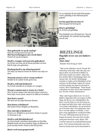 Pagina 12                   Mijn Familie                                      Volume 1, Issue 1



                                                       Ja, in 1995 ben ik aan mijn hart geope-
                                                       reerd, gelukkig is het allemaal goed
                                                       gegaan.

                                                       En hoe gaat het nu met u?
                                                       Met mij gaat het heel goed.

                                                       Bent u gelukkig?
                                                       Ja, ik ben wel gelukkig.

                                                       Nou bedankt voor dit interview. Nou jij
                                                       ook bedankt. Ik vond het heel gezellig
                                                       nou ik ook.




 Wat gebeurde er na de oorlog?
 Naar de oorlog moest ik naar de                       BIEZELINGE
 Met hoeveel jongens zat u in de klas?
 Tussen de 35/40 jongens.
                                                       Dagelijks leven van een bakkers-
                                                       gezin,
 Heeft u vroeger wel eens iets gebroken?               1943-1944
 Ja, ik ben wel eens uit de boom gevallen en toen      ‘Zonder bon kreeg je niets
 heb ik mijn arm gebroken.

 Hoelang heeft u op school gezeten?
                                                        ‘Ook na het uitbreken van de Tweede We-
 Tot mijn 14e daarna moest ik werken van mijn ou-      reldoorlog stond mijn vader elke dag voor
 ders.                                                 dag en dauw op om brood te bakken en
                                                       dreef mijn moeder de winkel’, aldus bak-
 Waarom moest u al zo vroeg werken?                    kers dochter Mavo Smallegange bijna vijf-
 Omdat ik de oudste in het gezin was.                  tig jaar later. De familie Smallegange
                                                       woonde en werkte op het Marktplein in het
 Heeft u zelf ook kinderen?                            centrum van Biezelinge, tijdens de oorlog
 Ja, ik heb 4 kinderen 3 meisjes en 1 jongen.          een klein dorpje met tegen de duizend in-
                                                       woners. Mavo Smallegange: ‘Naast brood,
 Woont u samen met u vrouw in 1 huis?                  verkochten wij alles wat je maar bedenken
 Nee, ik woon samen met mij zoon (jouw oom) in 1       kon. De hele winkel stond propvol.
 huis mijn vrouw (jouw oma) is in 1989 al overleden.
                                                        Mijn vader begon altijd al om vier uur te
 Hoe heet u zoon?                                      bakken, bijgestaan door een jongen uit Den
 Die heet net als mijn Herman Dassen.                  Haag, die bij ons was ondergedoken. Be-
                                                       halve voor het dorp en voor de boeren uit
 Hoe heten u dochters?                                 de omgeving bakte mijn vader extra brood
 Die heette Greet, Brigitta en Marjolein.              voor joodse onderduikers, die op boerderij-
                                                       en in de buurt zaten. Een organisatie zorg-
 Hoe oud zijn u kinderen?                              de er voor dat zakken vol broden ‘s mor-
 Greet is 47, Brigitta is 45 en jouw mama is 44 jaar   gens vroeg opgehaald en verspreid werden.
 en Herman is 40                                       Al in mei 1940 ging brood op de bon en
                                                       kregen de mensen niet meer dan tweedui-
 Heeft u ook kleinkinderen?                            zend gram brood per week. Begin 1942
 Ja, Greet heeft 2 dochters Samantha en Priscilla,     werd het rantsoen op achttienhonderd gram
 Brigitta heeft ook twee dochter Angy en Sharon en     gezet. Veel mensen probeerden aan extra
 jouw moeder heeft 1 kind en dat ben jij dan.          brood te komen door op het boerenland in
 Bent u wel eens geopereerd?
 