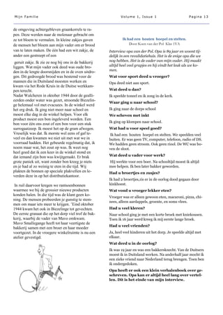 Mijn Familie                                                 Volume 1, Issue 1                          Pagina 13



de omgeving achtergebleven graankorrels te ra-
pen. Deze werden naar de molenaar gebracht om
ze tot bloem te vermalen. In kleine zakjes gaven              Ik had een houten hoepel en stelten.
de mensen het bloem aan mijn vader om er brood                    Door Koen van der Pol Klas 1VA
van te laten maken. De één had een wit zakje, de      Interview opa van der Pol. Opa is 89 jaar en woont tij-
ander een gestreept of een                            delijk in een revalidatiehuis. Het is de enige opa die we
 geruit zakje. Ik zie ze nog bij ons in de bakkerij   nog hebben. Het is de vader van mijn vader. Hij maakt
liggen. Wat mijn vader ook deed was oude bro-         altijd heel veel grapjes en hij vindt het leuk als we ko-
den in de lengte doorsnijden en in de oven uitdro-    men.
gen. Dit gedroogde brood was bestemd voor de          Wat voor sport deed u vroeger?
mannen die in Duitsland moesten werken en             Opa deed niet aan sport.
kwam via het Rode Kruis in de Duitse werkkam-
pen terecht.                                          Wat deed u dan?
Nadat Walcheren in oktober 1944 door de gealli-       Ik speelde toneel en ik zong in de kerk.
eerden onder water was gezet, stroomde Biezelin-
                                                      Waar ging u naar school?
ge helemaal vol met evacuees. In de winkel werd
het erg druk. Ik ging niet meer naar school en        Ik ging naar de dorps school
moest elke dag in de winkel helpen. Voor elk          We scheven met inkt
product moest een bon ingeleverd worden. Een
                                                      Ik ging op klompen naar school.
bon voor één ons zout of een bon voor een stuk
surrogaatzeep. Ik moest het op de gram afwegen.       Wat had u voor speel goed?
Vreselijk was dat. Ik morste wel eens of gaf te-      Ik had een houten hoepel en stelten. We speelden veel
veel en dan kwamen we niet uit met wat we in          buiten. Er was geen TV, computer, telefoon, radio of DS.
voorraad hadden. Het gebeurde regelmatig dat, ik      We hadden geen stroom. Ook geen riool. De WC was bo-
noem maar wat, het zout op was. Ik weet nog           ven de sloot.
heel goed dat ik een keer in de winkel stond en
dat iemand zijn bon was kwijtgeraakt. Er brak         Wat deed u vader voor werk?
grote paniek uit, want zonder bon kreeg je niets      Hij werkte voor een boer. Na schooltijd moest ik altijd
en je had al zo weinig te eten in die tijd. Wij       mee helpen. Ik ben later bakker geworden.
plakten de bonnen op speciale plakvellen en le-       Had u broertjes en zusjes?
verden deze in op het distributiekantoor.
                                                      Ik had 2 broertjes,1is er in de oorlog dood gegaan door
 In ruil daarvoor kregen we rantsoenbonnen            kinkhoest.
waarmee we bij de grossier nieuwe producten           Wat vond u vroeger lekker eten?
konden halen. In die tijd was de klant geen ko-
                                                      Vroeger was er alleen gewoon eten, macaroni, pizza, chi-
ning. De mensen probeerden je gunstig te stem-
                                                      nees, alleen aardappels, groente, en soms vlees.
men om maar iets meer te krijgen. ’Eind oktober
1944 kwam het ook in Biezelinge tot gevechten.        Had u veel kleren?
De eerste granaat die op het dorp viel trof de bak-   Naar school ging je met een korte broek met kniekousen.
kerij, waarbij de vader van Mavo omkwam.              Toen ik 16 jaar werd kreeg ik mij eerste lange broek.
Mavo Smallegange heeft tot haar veertigste de
                                                      Had u veel vrienden?
bakkerij samen met een broer en haar moeder
voortgezet. In de vroegere winkelruimte is nu een     Ja, heel veel kinderen uit het dorp. Je speelde altijd met
atelier gevestigd.                                    elkaar.
                                                      Wat deed u in de oorlog?
                                                      Ik was 19 jaar en was een bakkersknecht. Van de Duitsers
                                                      moest ik in Duitsland werken. Na anderhalf jaar mocht ik
                                                      een zieke vriend naar Nederland terug brengen. Toen ben
                                                      ik ondergedoken.
                                                      Opa heeft er ook een klein verhalenboek over ge-
                                                      schreven. Opa kan er altijd heel lang over vertel-
                                                      len. Dit is het einde van mijn interview.
 
