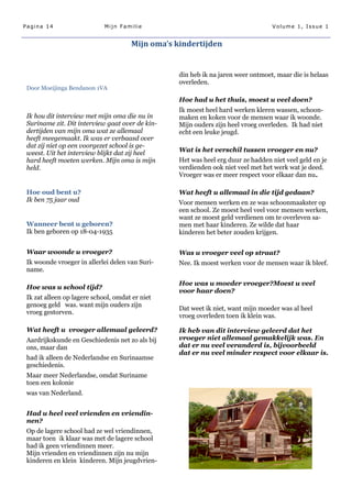 Pagina 14                    Mijn Familie                                         Volume 1, Issue 1


                                      Mijn oma’s kindertijden


                                                  din heb ik na jaren weer ontmoet, maar die is helaas
                                                  overleden.
 Door Moeijinga Bendanon 1VA

                                                  Hoe had u het thuis, moest u veel doen?
                                                  Ik moest heel hard werken kleren wassen, schoon-
 Ik hou dit interview met mijn oma die nu in      maken en koken voor de mensen waar ik woonde.
 Suriname zit. Dit interview gaat over de kin-    Mijn ouders zijn heel vroeg overleden. Ik had niet
 dertijden van mijn oma wat ze allemaal           echt een leuke jeugd.
 heeft meegemaakt. Ik was er verbaasd over
 dat zij niet op een voorgezet school is ge-
 weest. Uit het interview blijkt dat zij heel     Wat is het verschil tussen vroeger en nu?
 hard heeft moeten werken. Mijn oma is mijn       Het was heel erg duur ze hadden niet veel geld en je
 held.                                            verdienden ook niet veel met het werk wat je deed.
                                                  Vroeger was er meer respect voor elkaar dan nu.

 Hoe oud bent u?                                  Wat heeft u allemaal in die tijd gedaan?
 Ik ben 75 jaar oud                               Voor mensen werken en ze was schoonmaakster op
                                                  een school. Ze moest heel veel voor mensen werken,
                                                  want ze moest geld verdienen om te overleven sa-
 Wanneer bent u geboren?                          men met haar kinderen. Ze wilde dat haar
 Ik ben geboren op 18-04-1935                     kinderen het beter zouden krijgen.


 Waar woonde u vroeger?                           Was u vroeger veel op straat?
 Ik woonde vroeger in allerlei delen van Suri-    Nee. Ik moest werken voor de mensen waar ik bleef.
 name.

                                                  Hoe was u moeder vroeger?Moest u veel
 Hoe was u school tijd?
                                                  voor haar doen?
 Ik zat alleen op lagere school, omdat er niet
 genoeg geld was. want mijn ouders zijn
                                                  Dat weet ik niet, want mijn moeder was al heel
 vroeg gestorven.
                                                  vroeg overleden toen ik klein was.

 Wat heeft u vroeger allemaal geleerd?            Ik heb van dit interview geleerd dat het
 Aardrijkskunde en Geschiedenis net zo als bij    vroeger niet allemaal gemakkelijk was. En
 ons, maar dan                                    dat er nu veel veranderd is, bijvoorbeeld
                                                  dat er nu veel minder respect voor elkaar is.
 had ik alleen de Nederlandse en Surinaamse
 geschiedenis.
 Maar meer Nederlandse, omdat Suriname
 toen een kolonie
 was van Nederland.


 Had u heel veel vrienden en vriendin-
 nen?
 Op de lagere school had ze wel vriendinnen,
 maar toen ik klaar was met de lagere school
 had ik geen vriendinnen meer.
 Mijn vrienden en vriendinnen zijn nu mijn
 kinderen en klein kinderen. Mijn jeugdvrien-
 