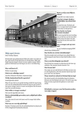 Mijn Familie                                                  Volume 1, Issue 1                         Pagina 15




                                                                                   Bent u wel je eens blijven
                                                                                   zitten?
                                                                                   Ja gezakt voor mijn examen
                                                                                   Was het vroeger denkt u
                                                                                   makkelijker op school dan
                                                                                   nu?
                                                                                   Ik denk het niet. Ik denk ook
                                                                                   dat ze vroeger heel veel strenger
                                                                                   waren dan nu het geval is.
                                                                                   Hoe heette uw beste
                                                                                   vriend/vriendin?
                                                                                   Ik weet nog dat het een tweeling
                                                                                   was en dat een van de twee Bert
                                                                                   heette maar de naam van zijn
                                                                                   broer kan ik me niet meer her-
                                                                                   inneren.
                                                                                   Zat u vroeger ook op voet-
                                                                                   bal?
                                                                                 Ja, op voetbalvereniging SDW
                                                              (Sterk Door Wilskracht)

Mijn opa’s leven                                              Hoe heette uw eerste vriendinnetje?
Door Yoshua Tijssen                                           Nou ik woonde niet in de buurt van school dus na
                                                              school ging ik naar huis en daar had ik alleen vrien-
Ik heb mijn opa geïnterviewd. Hij is de vader van mijn va-    den
der. Hij woont al zijn hele leven in Amsterdam. Mijn opa      Was u een lievelingetje op school?
heeft nog een jongere broer en twee oudere zussen. Hij is
geboren helemaal aan het begin van de 2e wereldoorlog.        Nou ik had een meester en daar kon ik niet mee op-
                                                              schieten. Die meester heette meester Vos
                                                              Hoe kwam dat?
Hoe oud bent u??
                                                              Nou mijn zus zat ook bij hem in de klas en toen was
Ik ben 70 jaar jong.
                                                              er ook al gehannes. Dus die meester dacht daar heb
Wat is uw volledige naam?                                     je er weer een van Tijssen.
Jacobus Johannes Nicolaas, roepnaam jaap.                     Waar stond uw school en bestaat hij nu nog?
Welke basisschool heeft u gezeten?                            De school stond in de Zeehelden buurt in Amster-
Israël Querido school.                                        damsen nee het bestaat niet meer. Ik reed er pas nog
                                                              langs en toen zag ik dat het gebouw er niet meer
Maar ik was niet zo een goede leerling omdat ik nog te jong   stond.
was voor de ambachtsschool moest ik nog een jaar na het 7 e
leer jaren vroeger waren er maar zes leerjaren dus ik moest
naar het zevende leerjaar.
                                                              Ik bedank u meneer voor het beantwoorden
Wat wilde u vroeger worden?                                   van mijn vragen!
Dat weet ik eigenlijk niet meer.
Bent u uiteindelijk geworden wat u altijd had willen
worden?
Nee, dus want ik weet niet meer wat ik vroeger had willen
worden.
Wat was uw vervolg opleiding?
Na het 7e leerjaar eerst dus de ambachtsschool en daarna de
UTS ( Uitgebreid Technische School)
 