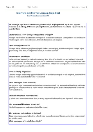 Pagina 16                  Mijn Familie                                                 Volume 1, Issue 1



            Interview met Bob van Leerdam (mijn Opa)
                           Door Menno Leerdam klas 1VC




   Ik heb mijn opa Bob van Leerdam geïnterviewd. Hij is geboren op 16 mei 1937 en
   woonde in Halfweg. Dit is een plaatsje tussen Amsterdam en Haarlem. Hij woont nu in
   Amsterdam.


   Met wat voor soort speelgoed speelde u vroeger?
   Vroeger was er alleen maar houten speelgoed ik had een blokkendoos. En mijn broer had een houten
   vrachtwagen. En we hoepelden veel. Je rende dan achter een ring aan.


   Wat voor sport deed u?
   Vroeger was je lid van de jeugdbeweging via de kerk en daar ging je schaken en je zat vroeger bij de
   padvinderij. Hier deed je dingen veel buiten, b.v. hutten bouwen.


   Hoe was het op school?
   Je las heel veel leesboekjes en borden van Aap Noot Mies Wim Zus Jet enz. en heel veel handwerk.
   En we hadden ook geschiedenis. Vroeger was er veel meer handenarbeid. En je schreef met een leitje
   en een griffel een pen bestond nog niet. Je schreef met inkt en een kroontjespen. En een rekenmachi-
   ne bestond nog niet je deed alles uit het hoofd.


   Bent u streng opgevoed?
   Je werd vroeger heel streng opgevoed en er was de 2e wereldoorlog en er was angst en je moest leven
   zoals de rooms katholieke kerk het voorschreef.


   Had u vroeger thuis een auto?
   In 1947 was mijn vader de eerste die in de straat een auto had. Dat was een Ford Perfect je had vroe-
   ger altijd de fiets of de tram en ander verkeer bestond er nog niet. Ik maakte zelf een fiets van meer-
   dere oude fietsen.


   Hoeveel broers en zussen had u?
   3 broers en 4 zussen en daarom werd je streng opgevoed iedereen had een eigen taak iedere week.


   Zat u met veel kinderen in de klas?
   We hadden ongeveer 40 kinderen in de klas zitten.


   Zat u samen met meisjes in de klas?
   Ik zat op een gemengde katholieke school, maar meestal waren de klassen gescheiden, jongens apart
   en meisjes apart.
   Had u vroeger al een telefoon thuis?
 
