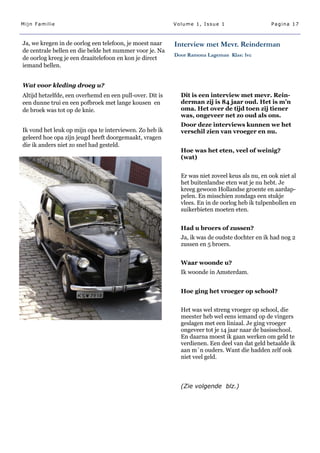 Mijn Familie                                              Volume 1, Issue 1                     Pagina 17



Ja, we kregen in de oorlog een telefoon, je moest naar    Interview met Mevr. Reinderman
de centrale bellen en die belde het nummer voor je. Na
                                                          Door Ramona Lageman Klas: 1vc
de oorlog kreeg je een draaitelefoon en kon je direct
iemand bellen.


Wat voor kleding droeg u?
Altijd hetzelfde, een overhemd en een pull-over. Dit is     Dit is een interview met mevr. Rein-
een dunne trui en een pofbroek met lange kousen en          derman zij is 84 jaar oud. Het is m’n
de broek was tot op de knie.                                oma. Het over de tijd toen zij tiener
                                                            was, ongeveer net zo oud als ons.
                                                            Door deze interviews kunnen we het
Ik vond het leuk op mijn opa te interviewen. Zo heb ik      verschil zien van vroeger en nu.
geleerd hoe opa zijn jeugd heeft doorgemaakt, vragen
die ik anders niet zo snel had gesteld.
                                                            Hoe was het eten, veel of weinig?
                                                            (wat)


                                                            Er was niet zoveel keus als nu, en ook niet al
                                                            het buitenlandse eten wat je nu hebt. Je
                                                            kreeg gewoon Hollandse groente en aardap-
                                                            pelen. En misschien zondags een stukje
                                                            vlees. En in de oorlog heb ik tulpenbollen en
                                                            suikerbieten moeten eten.


                                                            Had u broers of zussen?
                                                            Ja, ik was de oudste dochter en ik had nog 2
                                                            zussen en 5 broers.


                                                            Waar woonde u?
                                                            Ik woonde in Amsterdam.


                                                            Hoe ging het vroeger op school?


                                                            Het was wel streng vroeger op school, die
                                                            meester heb wel eens iemand op de vingers
                                                            geslagen met een liniaal. Je ging vroeger
                                                            ongeveer tot je 14 jaar naar de basisschool.
                                                            En daarna moest ik gaan werken om geld te
                                                            verdienen. Een deel van dat geld betaalde ik
                                                            aan m´n ouders. Want die hadden zelf ook
                                                            niet veel geld.



                                                            (Zie volgende blz.)
 
