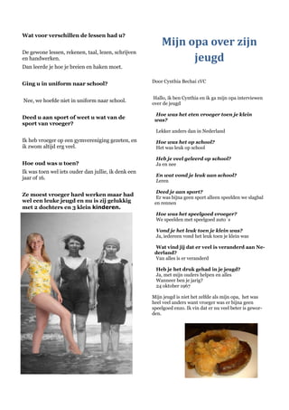 Wat voor verschillen de lessen had u?
                                                         Mijn opa over zijn
De gewone lessen, rekenen, taal, lezen, schrijven
en handwerken.                                                 jeugd
Dan leerde je hoe je breien en haken moet.

                                                     Door Cynthia Bechai 1VC
Ging u in uniform naar school?

                                                     Hallo, ik ben Cynthia en ik ga mijn opa interviewen
Nee, we hoefde niet in uniform naar school.          over de jeugd

                                                      Hoe was het eten vroeger toen je klein
Deed u aan sport of weet u wat van de                 was?
sport van vroeger?
                                                      Lekker anders dan in Nederland
Ik heb vroeger op een gymvereniging gezeten, en       Hoe was het op school?
ik zwom altijd erg veel.                              Het was leuk op school

                                                      Heb je veel geleerd op school?
Hoe oud was u toen?                                   Ja en nee
Ik was toen wel iets ouder dan jullie, ik denk een
                                                      En wat vond je leuk aan school?
jaar of 16.
                                                      Leren

                                                       Deed je aan sport?
Ze moest vroeger hard werken maar had                  Er was bijna geen sport alleen speelden we slagbal
wel een leuke jeugd en nu is zij gelukkig             en rennen
met 2 dochters en 3 klein kinderen.
                                                      Hoe was het speelgoed vroeger?
                                                      We speelden met speelgoed auto´s

                                                      Vond je het leuk toen je klein was?
                                                      Ja, iedereen vond het leuk toen je klein was

                                                      Wat vind jij dat er veel is veranderd aan Ne-
                                                      derland?
                                                      Van alles is er veranderd

                                                      Heb je het druk gehad in je jeugd?
                                                      Ja, met mijn ouders helpen en alles
                                                      Wanneer ben je jarig?
                                                      24 oktober 1967

                                                     Mijn jeugd is niet het zelfde als mijn opa, het was
                                                     heel veel anders want vroeger was er bijna geen
                                                     speelgoed enzo. Ik vin dat er nu veel beter is gewor-
                                                     den.
 