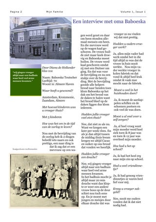 Pagina 2                         Mijn Familie                                                Volume 1, Issue 1



                                                      Een interview met oma Baboeska

                                                            gen werd gezet en daar     vroeger zo nu vinden
                                                            om heen stonden alle-      wij dat niet prettig.
                                                            maal mensen om heen.
                                                            En die mevrouw werd        Hadden u ouders vroe-
                                                            op de wagen kaal ge-       ger werk?
                                                            schoren. De vrouw huil-
                                                            de niet maar keek droe-    Ja, allen mijn vader had
                                                            vig en Baboeska moest      werk omdat het in die
                                                            huilen. De vrouw werd      tijd altijd zo was dat de
                                                            kaal geschoren omdat       vrouw in huis nooit
                              Door Diana de Hollander       zij met een Duitser om     werkte. Nou mijn va-
                              klas 1va                      ging. En dat was voor      der werkte vroeger in
 “wij gingen vroeger
                                                            de bevrijding en nu een    kolen fabriek en dat
 altijd naar een badhuis
 waar heel veel arme          Naam: Baboeska Teutscher      stukje over de bevrij-     vond ik altijd heel leuk
 mensen kwamen.”              Leeftijd: 70                  ding. Met de bevrijding    omdat ik vaak mee
                              Woont in :Almere Haven        gooide alle helpers        mocht naar de fabriek.
                                                            brood naar benden toen
                              Waar heeft u gewoond?         klom Baboeska op het       Moest u veel in het
                                                            dak om het brood van       huishouden doen?
                              Amsterdam, Krommenie,         de daken te halen want
                              Zaandam, Almere               het brood bleef op de      Ja, ik moest de aardap-
                                                            daken liggen dus klom      pelen schillen en de
                              Met hoeveel kinderen was      iedereen.                  schoenen poetsen en
                              u vroeger thuis?                                         ook veel de was doen.
                                                            Hadden jullie vroeger
                              Met 5 kinderen                veel eten thuis?           Moest u al snel voor u
                                                                                       zelf zorgen?
                              Hoe was het om in de tijd     Nee, dat niet zo als nu.
                              van de oorlog te leven?       Want we kregen een          Ja, al heel vroeg want
                                                            keer per week vlees. En    mijn moeder werd heel
                              Nou met de bevrijding van     als je dan altijd tussen   ziek toen ik 8 jaar was
                              de oorlog heb ik 2 dingen     de middag thuis kwam       en toen ik 12 jaar was
                              beleefd iets naars en ook     kregen we altijd Cacao     overleed mijn moeder.
                              prettigs, een naar ding is    en suiker op ons brood
                                    dat ik zag dat er een   dat vonden we heerlijk.    Hoe had u het op
 Kaalgeschoren moffenmeiden
                                    mevrouw op een wa-                                 school?
                                                            Hadden jullie vroeger
                                                            een douche?                Ja, ik had het heel erg
                                                                                       naar mijn zin op school.
                                                            Nee, wij gingen vroeger
                                                            altijd naar een badhuis    Had u veel vriendinne-
                                                            waar heel veel arme        tje?
                                                            mensen kwamen.
                                                            In het badhuis mocht je    Ja, ik had genoeg vrien-
                                                            altijd maar 20 min         dinnetjes ze waren heel
                                                            douche want dan klop-      lief voor mij.
                                                            te er weer een andere
                                                            vrouw boos op de deur      Kreeg u vroeger zak-
                                                            schiet nou toch eens       geld?
                                                            op. En je moest met
                                                            jongen en meisjes door     Nee, nooit me ouders
                                                            elkaar douche dat was      vonden dat ik dat niet
                                                                                       nodig had.
 