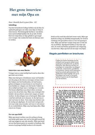 Het grote interview
  met mijn Opa en
Door: Danielle Kool (13 jaar) klas 1VC
Inleiding:
Van het Groenhorst College hebben wij als klas de
opdracht gekregen om ieder onze Opa en Oma te
interviewen. Wat belangrijk hierbij is: wat deden
toen zij de leeftijd hadden die ik nu heb. Ik heb
hiervoor mijn Oma en Opa gebeld en gevraagd
                                                        briek en hij vond dat echt heel zwaar werk. Mijn opa
over vroeger. Zij vonden het leuk om hieraan mee
                                                        heeft de oorlog van dichtbij meegemaakt. Er werd in
te werken.                                              Limburg veel gevochten maar er was wel genoeg te
                                                        eten. Mijn opa had het vroeger lang niet zo leuk als
                                                        wij nu hebben. Speelgoed hadden ze bij mijn opa
                                                        niet. Er werd veel buiten gespeeld in de omgeving
                                                        van het huis. Mijn opa lust net als mijn oma bijna


                                                       Illegale pamfletten en brochures

                                                               Tijdens de Duitse bezetting van Ne-
                                                               derland werd op grote schaal verzet
                                                               gepleegd en dat gebeurde op allerlei
                                                               manieren. Eén daarvan was het ver-
                                                               vaardigen en verspreiden van illegaal
                                                               drukwerk, zoals kranten, pamfletten
Interview van oma Maria:                                       en brochures. Hierin werd vaak gerea-
                                                               geerd op actuele gebeurtenissen. De
Vroeger toen ze mijn leeftijd had vond ze deze din-            publicaties riepen tegelijk ook op tot
gen leuk om te doen:                                           het plegen van verzet, of om geen
                                                               gehoor te geven aan de bepalingen
Mijn oma had geen vriendinnen maar wel huisdie-                van de bezetters.
ren dus ging ze die dieren verzorgen en haar moe-
der helpen met het huishouden. Ze had koeien,
geiten en kippen en toen kwam er een brand en
toen hielden ze 1 kippie over die heette Tokkel en
die at altijd met haar mee s ‘middags en s ‘avonds.
Die kwam altijd bij je op schoot zitten en kwam
naar je toe als je hem riep. Mijn oma vond gym het
leukste vak op school, samen met zingen en hand-
werken. In deze dingen was ze heel goed. Mijn oma
vond het ook leuk om te dansen. In die tijd was er
niet veel meer te doen. Toen mijn oma dertien was
de oorlog net afgelopen. Er werd niet veel gevoch-
ten waar mijn oma woonde, wel was er veel armoe-
de en voedseltekort. Mijn oma lust bijna alles. Mijn
oma is nu 76 jaar.



En van opa Dolf:
Mijn opa moest werken voor de oorlog en kreeg
een beetje geld maar niet veel en het geld moest hij
ook nog weggeven aan zijn moeder. Mijn opa komt
uit een heel groot gezin en woonde in Limburg. Hij
moest al op jonge leeftijd werken in de steenfa-
 