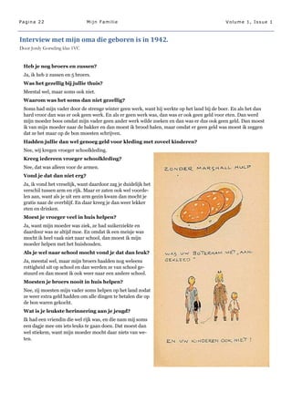Pagina 22                       Mijn Familie                                                Volume 1, Issue 1



Interview met mijn oma die geboren is in 1942.
Door Jordy Gorseling klas 1VC


 Heb je nog broers en zussen?
 Ja, ik heb 2 zussen en 5 broers.
 Was het gezellig bij jullie thuis?
 Meestal wel, maar soms ook niet.
 Waarom was het soms dan niet gezellig?
 Soms had mijn vader door de strenge winter geen werk, want hij werkte op het land bij de boer. En als het dan
 hard vroor dan was er ook geen werk. En als er geen werk was, dan was er ook geen geld voor eten. Dan werd
 mijn moeder boos omdat mijn vader geen ander werk wilde zoeken en dan was er dus ook geen geld. Dan moest
 ik van mijn moeder naar de bakker en dan moest ik brood halen, maar omdat er geen geld was moest ik zeggen
 dat ze het maar op de bon moesten schrijven.
 Hadden jullie dan wel genoeg geld voor kleding met zoveel kinderen?
 Nee, wij kregen vroeger schoolkleding.
 Kreeg iedereen vroeger schoolkleding?
 Nee, dat was alleen voor de armen.
 Vond je dat dan niet erg?
 Ja, ik vond het vreselijk, want daardoor zag je duidelijk het
 verschil tussen arm en rijk. Maar er zaten ook wel voorde-
 len aan, want als je uit een arm gezin kwam dan mocht je
 gratis naar de overblijf. En daar kreeg je dan weer lekker
 eten en drinken.
 Moest je vroeger veel in huis helpen?
 Ja, want mijn moeder was ziek, ze had suikerziekte en
 daardoor was ze altijd moe. En omdat ik een meisje was
 mocht ik heel vaak niet naar school, dan moest ik mijn
 moeder helpen met het huishouden.
 Als je wel naar school mocht vond je dat dan leuk?
 Ja, meestal wel, maar mijn broers haalden nog weleens
 rottigheid uit op school en dan werden ze van school ge-
 stuurd en dan moest ik ook weer naar een andere school.
 Moesten je broers nooit in huis helpen?
 Nee, zij moesten mijn vader soms helpen op het land zodat
 ze weer extra geld hadden om alle dingen te betalen die op
 de bon waren gekocht.
 Wat is je leukste herinnering aan je jeugd?
 Ik had een vriendin die wel rijk was, en die nam mij soms
 een dagje mee om iets leuks te gaan doen. Dat moest dan
 wel stiekem, want mijn moeder mocht daar niets van we-
 ten.
 