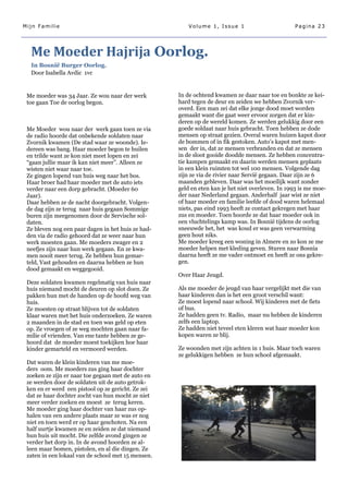 Mijn Familie                                            Volume 1, Issue 1                        Pagina 23




  Me Moeder Hajrija Oorlog.
  In Bosnië Burger Oorlog.
  Door Isabella Avdic 1vc


 Me moeder was 34 Jaar. Ze wou naar der werk        In de ochtend kwamen ze daar naar toe en bonkte ze kei-
 toe gaan Toe de oorlog begon.                      hard tegen de deur en zeiden we hebben Zvornik ver-
                                                    overd. Een man zei dat elke jonge dood moet worden
                                                    gemaakt want die gaat weer ervoor zorgen dat er kin-
                                                    deren op de wereld komen. Ze werden gelukkig door een
 Me Moeder wou naar der werk gaan toen ze via       goede soldaat naar huis gebracht. Toen hebben ze dode
 de radio hoorde dat onbekende soldaten naar        mensen op straat gezien. Overal waren huizen kapot door
 Zvornik kwamen (De stad waar ze woonde). Ie-       de bommen of in fik gestoken. Auto‘s kapot met men-
 dereen was bang. Haar moeder begon te huilen       sen der in, dat ze mensen verbranden en dat ze mensen
 en trilde want ze kon niet meet lopen en zei       in de sloot gooide doodde mensen. Ze hebben concentra-
 ―gaan jullie maar ik kan niet meer‖. Alleen ze     tie kampen gemaakt en daarin werden mensen geplaats
 wisten niet waar naar toe.                         in een klein ruimten tot wel 100 mensen. Volgende dag
 Ze gingen lopend van huis weg naar het bos.        zijn ze via de rivier naar Servië gegaan. Daar zijn ze 6
 Haar broer had haar moeder met de auto iets        maanden gebleven. Daar was het moeilijk want zonder
 verder naar een dorp gebracht. (Moeder 60          geld en eten kan je het niet overleven. In 1993 is me moe-
 Jaar).                                             der naar Nederland gegaan. Anderhalf jaar wist ze niet
 Daar hebben ze de nacht doorgebracht. Volgen-      of haar moeder en familie leefde of dood waren helemaal
 de dag zijn ze terug naar huis gegaan Sommige      niets, pas eind 1993 heeft ze contact gekregen met haar
 buren zijn meegenomen door de Servische sol-       zus en moeder. Toen hoorde ze dat haar moeder ook in
 daten.                                             een vluchtelings kamp was. In Bosnië tijdens de oorlog
 Ze bleven nog een paar dagen in het huis ze had-   sneeuwde het, het was koud er was geen verwarming
 den via de radio gehoord dat ze weer naar hun      geen hout niks.
 werk moesten gaan. Me moeders zwager en 2          Me moeder kreeg een woning in Almere en zo kon ze me
 neefjes zijn naar hun werk gegaan. En ze kwa-      moeder helpen met kleding geven. Sturen naar Bosnia
 men nooit meer terug. Ze hebben hun gemar-         daarna heeft ze me vader ontmoet en heeft ze ons gekre-
 teld, Vast gehouden en daarna hebben ze hun        gen.
 dood gemaakt en weggegooid.
                                                    Over Haar Jeugd.
 Deze soldaten kwamen regelmatig van huis naar
 huis niemand mocht de deuren op slot doen. Ze      Als me moeder de jeugd van haar vergelijkt met die van
 pakken hun met de handen op de hoofd weg van       haar kinderen dan is het een groot verschil want:
 huis.                                              Ze moest lopend naar school. Wij kinderen met de fiets
 Ze moesten op straat blijven tot de soldaten       of bus.
 klaar waren met het huis onderzoeken. Ze waren     Ze hadden geen tv. Radio, maar nu hebben de kinderen
 2 maanden in de stad en toen was geld op eten      zelfs een laptop.
 op. Ze vroegen of ze weg mochten gaan naar fa-     Ze hadden niet teveel eten kleren wat haar moeder kon
 milie of vrienden. Van ene tante hebben ze ge-     kopen waren ze blij.
 hoord dat de moeder moest toekijken hoe haar
 kinder gemarteld en vermoord werden.               Ze woonden met zijn achten in 1 huis. Maar toch waren
                                                    ze gelukkigen hebben ze hun school afgemaakt.
 Dat waren de klein kinderen van me moe-
 ders oom. Me moeders zus ging haar dochter
 zoeken ze zijn er naar toe gegaan met de auto en
 ze werden door de soldaten uit de auto getrok-
 ken en er werd een pistool op ze gericht. Ze zei
 dat ze haar dochter zocht van hun mocht ze niet
 meer verder zoeken en moest ze terug keren.
 Me moeder ging haar dochter van haar zus op-
 halen van een andere plaats maar ze was er nog
 niet en toen werd er op haar geschoten. Na een
 half uurtje kwamen ze en zeiden ze dat niemand
 hun huis uit mocht. Die zelfde avond gingen ze
 verder het dorp in. In de avond hoorden ze al-
 leen maar bomen, pistolen, en al die dingen. Ze
 zaten in een lokaal van de school met 15 mensen.
 