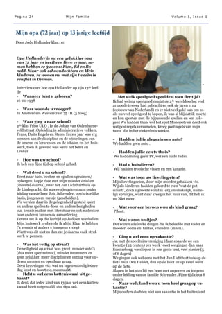 Pagina 24                       Mijn Familie                                                 Volume 1, Issue 1




Mijn opa (72 jaar) op 13 jarige leeftijd
Door Jody Hollander klas:1vc



 Opa Hollander is nu een gelukkige opa
 van 72 jaar en heeft een lieve vrouw, sa-
 men hebben ze 3 zoons: Rien, Ed en Ro-
 nald. Maar ook schoondochters en klein-
 kinderen, ze wonen nu met zijn tweeën is
 een flat in Diemen.
                                                                                                                 -
 Interview over hoe opa Hollander op zijn 13de leef-
 de
 - Wanneer bent u geboren?                                 Met welk speelgoed speelde u toen der tijd?
 16-01-1938                                             Ik had weinig speelgoed omdat de 2de wereldoorlog veel
                                                        armoede teweeg had gebracht en ook de jaren erna
 - Waar woonde u vroeger?                               (opbouw van Nederland) en er niet veel geld was om zo-
 In Amsterdam Westerstraat 75 III (3 hoog)              als nu veel speelgoed te kopen, ik was al blij dat ik mocht
                                                        en kon sporten met de bijpassende spullen en wat zak-
 - Waar ging u naar school?                             geld We hadden thuis wel het spel Monopoly en deed ook
 2de klas Friso ULO . In de Johan van Oldenbarne-       wel postzegels verzamelen, kreeg postzegels van mijn
 veldtstraat .Opleiding in administratieve vakken,      tante die in het ziekenhuis werkte.
 Frans, Duits Engels en Steno. Eerste jaar was erg
 wennen aan de discipline en de wisselingen van         - Hadden jullie als gezin een auto?
 de leraren en leraressen en de lokalen en het huis-    We hadden geen auto .
 werk, toen ik gewend was werd het beter en
 Leuker                                                 - Hadden jullie een tv thuis?
                                                         We hadden nog geen TV, wel een oude radio.
 - Hoe was uw school?
 Ik heb een fijne tijd op school gehad.                 - Had u huisdieren?
                                                         Wij hadden tropische vissen en een kanarie.
 - Wat deed u na school?
 Eerst naar huis, boeken en spullen opruimen/           - Wat was toen uw lieveling eten?
 opbergen, kopje thee met mijn moeder drinken           Mijn lievelingseten, door mijn moeder gebakken vis.
 (meestal daarna), naar het Jan Lichtharthuis op        Wij als kinderen hadden geleerd te eten ―wat de pot
 de Lindegracht, dit was een jeugdcentrum onder         schaft‖, doch 1 groente vond ik erg onsmakelijk, name-
 leiding van de heer Joh. Schreuder, op christelijke    lijk spruitjes, want daar kreeg ik het zuur van, dit heb ik
 basis, jongens en meisje (gescheiden).                 nu Niet meer.
 We werden daar in de gelegenheid gesteld sport
 en andere spellen te doen en andere bezigheden         - Wat voor een beroep wou als kind graag?
 o.a. kennis maken met literatuur en ook nadenken        Piloot.
 over anderen binnen de samenleving.
 Tevens zat ik op die leeftijd op Judo en voetballen.   - Wat waren u uitjes?
 Mijn huiswerk probeerde ik altijd klaar te hebben      Dat waren alle leuke dingen die ik beleefde met vader en
 (’s avonds of anders s ’morgens vroeg)                 moeder, ooms en tantes, vrienden (innen).
 Want was dit niet zo dan zat je daarna vaak straf-
 werk te pennen.                                        - Ging u wel eens op vakantie?
                                                        Ja, met de speeltuinvereniging (daar spaarde we een
 - Was het veilig op straat?                            kwartje (25 centen) per week voor) we gingen dan naar
 De veiligheid op straat was groot, minder auto‘s       Soesterberg, we sliepen in een grote tent, veel plezier (5
 (dus meer speelruimte), minder Brommers en             of 6 dagen)
 geen gejakker, meer discipline en ontzag voor ou-      We gingen ook wel eens met het Jan Lichtharthuis op de
 deren mensen en openbaar gezag.                        fiets naar Den Helder, dan op de boot en op Texel weer
 Geen berovingen etc. wat nu tegenwoordig iedere        op de fiets.
 dag leest en hoort c.q. meemaakt.                      Slapen in het stro bij een boer met ongeveer 20 jongens
 - Hebt u wel eens kattenkwaad uit ge-                  onder leiding van de familie Schreuder. Fijne tijd circa 8
 haald?                                                 dagen.
 Ik denk dat ieder kind van 13 jaar wel eens katten-    - Naar welk land wou u toen heel graag op va-
 kwaad heeft uitgehaald, dus Opa ook.                   kantie?
                                                        Mijn ouders dachten niet aan vakantie in het buitenland
 