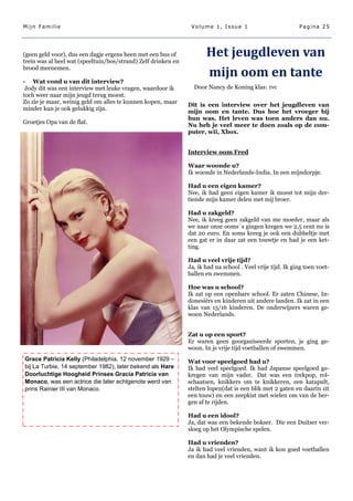 Mijn Familie                                                    Volume 1, Issue 1                           Pagina 25




(geen geld voor), dus een dagje ergens heen met een bus of
trein was al heel wat (speeltuin/bos/strand) Zelf drinken en
                                                                      Het jeugdleven van
brood meenemen.
                                                                      mijn oom en tante
- Wat vond u van dit interview?
 Jody dit was een interview met leuke vragen, waardoor ik        Door Nancy de Koning klas: 1vc
toch weer naar mijn jeugd terug moest.
Zo zie je maar, weinig geld om alles te kunnen kopen, maar
                                                               Dit is een interview over het jeugdleven van
minder kun je ook gelukkig zijn.
                                                               mijn oom en tante. Dus hoe het vroeger bij
                                                               hun was. Het leven was toen anders dan nu.
Groetjes Opa van de flat.
                                                               Nu heb je veel meer te doen zoals op de com-
                                                               puter, wii, Xbox.


                                                               Interview oom Fred

                                                               Waar woonde u?
                                                               Ik woonde in Nederlands-India. In een mijndorpje.

                                                               Had u een eigen kamer?
                                                               Nee, ik had geen eigen kamer ik moest tot mijn der-
                                                               tiende mijn kamer delen met mij broer.

                                                               Had u zakgeld?
                                                               Nee, ik kreeg geen zakgeld van me moeder, maar als
                                                               we naar onze ooms´s gingen kregen we 2,5 cent nu is
                                                               dat 20 euro. En soms kreeg je ook een dubbeltje met
                                                               een gat er in daar zat een touwtje en had je een ket-
                                                               ting.

                                                               Had u veel vrije tijd?
                                                               Ja, ik had na school . Veel vrije tijd. Ik ging toen voet-
                                                               ballen en zwemmen.

                                                               Hoe was u school?
                                                               Ik zat op een openbare school. Er zaten Chinese, In-
                                                               donesiërs en kinderen uit andere landen. Ik zat in een
                                                               klas van 15/16 kinderen. De onderwijzers waren ge-
                                                               woon Nederlands.


                                                               Zat u op een sport?
                                                               Er waren geen georganiseerde sporten, je ging ge-
                                                               woon. In je vrije tijd voetballen of zwemmen.
Grace Patricia Kelly (Philadelphia, 12 november 1929 –         Wat voor speelgoed had u?
bij La Turbie, 14 september 1982), later bekend als Hare       Ik had veel speelgoed. Ik had Japanse speelgoed ge-
Doorluchtige Hoogheid Prinses Gracia Patricia van              kregen van mijn vader. Dat was een trekpop, rol-
Monaco, was een actrice die later echtgenote werd van          schaatsen, knikkers om te knikkeren, een katapult,
prins Rainier III van Monaco.                                  stelten lopen(dat is een blik met 2 gaten en daarin zit
                                                               een touw) en een zeepkist met wielen om van de ber-
                                                               gen af te rijden.

                                                               Had u een idool?
                                                               Ja, dat was een bekende bokser. Die een Duitser ver-
                                                               sloeg op het Olympische spelen.

                                                               Had u vrienden?
                                                               Ja ik had veel vrienden, want ik kon goed voetballen
                                                               en dan had je veel vrienden.
 