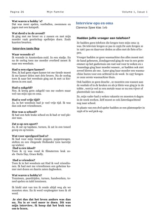 Pagina 26                      Mijn Familie                                                   Volume 1, Issue 1



 Wat waren u hobby´s?
 Dat was meer spelen, voetballen, zwemmen en           Interview opa en oma
 jagen met een katapult.                               Clarence Spee klas 1vb

 Wat deed u in de avond?
 Ik ging met me broer en 2 zussen en met mijn
 moeder vaak gezelschap spelletjes doen. Zoals         Hadden jullie vroeger een telefoon?
 kaarten kwarten.                                      Ze hadden geen telefoon die kregen toen mijn oma 13
                                                       was. De televisie kregen ze pas in 1956.De auto kregen ze
 Interview tante Bep                                   in 1967 pas en daarvoor deden ze alles met de fiets of lo-
                                                       pen.
 Waar woonde u?
 Ik woonde in Amsterdam-zuid. In een stadje. En        Vroeger hadden ze geen wasmachine dus alles moest met
 na de oorlog toen me moeder overleed moest ik         de hand gebeuren, Zondagavond ging de was in een grote
 naar een weeshuis.                                    emmer op het gasfornuis om vast wat voor te weken en s
                                                       'maandags ging haar moeder wassen , ze hadden ook niet
 Had u een eigen kamer?                                zoveel kleren als ons . Later ging haar moeder een wasma-
 Nee, ik had geen eigen kamer tot me tiende moest
                                                       chine huren voor een ochtend in de week In 1957 kregen
 ik me kamer delen met drie broers. Na de oorlog
                                                       ze onze eerste wasmachine thuis.
 toen ik naar het weeshuis ging zat ik met 12 kin-
 deren in een zaal.                                    Ook hadden ze geen douche , ze moesten ons wassen aan
                                                       de wasbak of in de keuken en als je klein was ging je in de
 Had u zakgeld?                                        tobbe , weet je wel zo een metale waar ze nu een vijver of
 Nee, ik kreeg geen zakgeld van me ouders maar         plantenbak van maken .
 wel van mijn opa en oma.
                                                       Ze, mijn vader had 2 weken vakantie en moesten 6 dagen
 Had u veel vrije tijd?                                in de week werken. Zelf moest ze ook Zaterdagochtend
 Ja, in het weeshuis had je veel vrije tijd. Ik was    nog naar school.
 dan ook met vriendinnen.
                                                       In plaats van een dvd speler hadden ze een platenspeler in
 Hoe was u school?                                     1956 of te wel pick-up.
 Ik had een hele leuke school en ik had er veel ple-
 zier mee.

 Zat u op een sport?
 Ja, ik zat op tapdans, turnen, ik zat in een toneel
 groep en op tennis.

 Wat voor speelgoed had u?
 Ik had voor mijn tiende poppen, poppenwagen,
 stelten en een vliegende Hollander (een karretje
 op wielen)
  Had u een idool?
 Toen ik 13 was vond ik filmsterren leuk zo-
 als Doris Day, Grace Kelly.

 Had u vrienden?
 Toen ik in het weeshuis zat Had ik veel vriendin-
 nen. Ik had met me vriendinnen een geheime ka-
 mer met dozen en daarin zaten dagboeken.

 Wat waren u hobby’s?
 Tennissen, paardrijden, turnen, handwerken, to-
 neel spelen en tafel tennissen.

 Ik hield niet van ten ik rende altijd weg als we
 moesten eten. En ik werd verpleegster toen ik 18
 werd.

 Je ziet dus dat het leven anders was dan
 nu. Nu is er veel meer te doen. Dit was
 mijn interview, ik hoop dat het leuk was
 om te lezen.
 