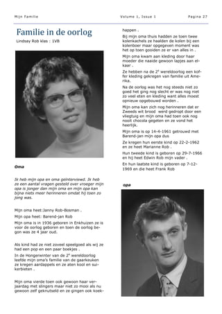 Mijn Familie                                       Volume 1, Issue 1                  Pagina 27




Familie in de oorlog                                happen .
                                                    Bij mijn oma thuis hadden ze toen twee
Lindsay Rob klas : 1VB                              kolenkachels ze haalden de kolen bij een
                                                    kolenboer maar opgegeven moment was
                                                    het op toen gooiden ze er van alles in .
                                                    Mijn oma kwam aan kleding door haar
                                                    moeder die naaide gewoon lapjes aan el-
                                                    kaar .
                                                    Ze hebben na de 2e wereldoorlog een kof-
                                                    fer kleding gekregen van familie uit Ame-
                                                    rika.
                                                    Na de oorlog was het nog steeds niet zo
                                                    goed het ging nog slecht er was nog niet
                                                    zo veel eten en kleding want alles moest
                                                    opnieuw opgebouwd worden .
                                                    Mijn oma kan zich nog herinneren dat er
                                                    Zweeds wit brood werd gedropt door een
                                                    vliegtuig en mijn oma had toen ook nog
                                                    nooit chocola gegeten en ze vond het
                                                    heerlijk.
                                                    Mijn oma is op 14-4-1961 getrouwd met
                                                    Barend-jan mijn opa dus
                                                    Ze kregen hun eerste kind op 22-2-1962
                                                    en ze heet Marianne Rob .
                                                    Hun tweede kind is geboren op 29-7-1966
                                                    en hij heet Edwin Rob mijn vader .
                                                    En hun laatste kind is geboren op 7-12-
Oma
                                                    1969 en die heet Frank Rob

Ik heb mijn opa en oma geïnterviewd. Ik heb
ze een aantal vragen gesteld over vroeger mijn      opa
opa is jonger dan mijn oma en mijn opa kan
bijna niets meer herinneren omdat hij toen zo
jong was.


Mijn oma heet:Janny Rob-Bosman .
Mijn opa heet: Barend-jan Rob
Mijn oma is in 1936 geboren in Enkhuizen ze is
voor de oorlog geboren en toen de oorlog be-
gon was ze 4 jaar oud.


Als kind had ze niet zoveel speelgoed als wij ze
had een pop en een paar boekjes .
In de Hongerwinter van de 2e wereldoorlog
leefde mijn oma’s familie van de gaarkeuken
ze kregen aardappels en ze aten kool en sui-
kerbieten .


Mijn oma vierde toen ook gewoon haar ver-
jaardag met slingers maar niet zo mooi als nu
gewoon zelf geknutseld en ze gingen ook koek-
 