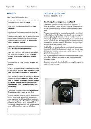 Pagina 28                     Mijn Familie                                                 Volume 1, Issue 1



 Vroeger...                                         Interview opa en oma
                                                    Clarence Spee klas 1vb
 door : Marcha Alson klas: 1vb


   Wanneer bent u geboren? 1936                     Hadden jullie vroeger een telefoon?
                                                    Ze hadden geen telefoon die kregen toen mijn oma 13
   Had u een fijne jeugd na de oorlog? Nou          was. De televisie kregen ze pas in 1956.De auto kregen ze
   beperkt.                                         in 1967 pas en daarvoor deden ze alles met de fiets of lo-
                                                    pen.
   Met hoeveel kinderen waren jullie thuis? 6       Vroeger hadden ze geen wasmachine dus alles moest met
                                                    de hand gebeuren, Zondagavond ging de was in een grote
   Mocht u in het begin van de oorlog niet meer     emmer op het gasfornuis om vast wat voor te weken en s
   met u vriendinnen spelen van hun ouders          'maandags ging haar moeder wassen , ze hadden ook niet
   omdat u joods was? Nee , ik mocht niet           zoveel kleren als ons . Later ging haar moeder een wasma-
   meer met hun spelen.                             chine huren voor een ochtend in de week In 1957 kregen
                                                    ze onze eerste wasmachine thuis.
   Moest u veel helpen met huishouden vroe-         Ook hadden ze geen douche , ze moesten ons wassen aan
   ger? Nee eigenlijk heel weinig.                  de wasbak of in de keuken en als je klein was ging je in de
                                                    tobbe , weet je wel zo een metale waar ze nu een vijver of
   Wat is er volgens u echt heel erg veranderd      plantenbak van maken .
   als u kijkt naar vroeger en nu? Vroeger
                                                    Ze, mijn vader had 2 weken vakantie en moesten 6 dagen
   waren de mensen veel liever met el-
                                                    in de week werken. Zelf moest ze ook Zaterdagochtend
   kaar.
                                                    nog naar school.

   Wanneer leerde u opa kennen? 60 jaar ge-         In plaats van een dvd speler hadden ze een platenspeler in
   leden.                                           1956 of te wel pick-up.

   Heeft u vroeger ook wel is een interview met
   u opa of oma gedaan? Nee , dat soort din-
   gen deden wij vroeger niet op school.

   Wat is verschil tussen de middelbare scholen
   van nu en vroeger? Vroeger had je maar
   van 1e klas tot de 6e klas en dan ging je
   naar een andere school met meestal
   heel weinig keus , nu kan je bijna alle
   kanten op.

    Wat vond u van het interview? Ik vind het
   leuk om geïnterviewd te worden!

   Ik vond het leuk om mijn oma te interviewen
   want , het is altijd wel gezellig om met mij
   oma te praten. En ik ben altijd wel nieuwsgie-
   rig naar vroeger. Ik heb ook heel erg gelachen
   met haar, Bij vraag 7 zei ze per ongeluk in
   1904 maar toen was ze nog niet eens geboren
   daar hebben we toen nog over gelachen.
 