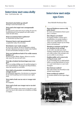 Mijn Familie                                             Volume 1, Issue 1                      Pagina 29




Interview met oma dolly                                      Interview met mijn
Door Cyril Gorter klas 1vb

                                                                  opa Cees

 Wat deed u het liefst op school?                              Door Michelle Wardenaar Klas:
 Biologie vond ik het leukste vak.

 Wat vond u het engst wat u meegemaakt
 heeft?                                                      Hoeveel kinderen waren er bij
 In 1944 was ik 4 jaar toen was er oorlog. Er was een        jullie thuis?
 bombardement en toen ging ik met mijn ouders                Ze waren met 8 kinderen thuis (4 jon-
 onder de tafel zitten.                                      gens, 4 meisjes)
                                                             Hoe sliepen ze in huis?
 Waar en wanneer bent u geboren?
                                                             De jongens hadden 1 kamer met 2
 In Amsterdam op 8mei 1940.
                                                             stapelbedden, de meisjes hadden 1
 Wanneer bent u met opa getrouwd?                            kamer met 2 stapelbedden en hun
 5 september 1963. Dus al 47 jaar                            vader en moeder sliepen op een slaap-
                                                             bank in de huiskamer
 Wat deed u voor werk vroeger?                               Moesten er mensen van het ge-
 Ik was in de verkoop. Ik heb in meerdere winkels
                                                             zin vluchten in de oorlog?
 gewerkt. Meestal in een servies winkel ,daar hadden
 ze ook veel kristallen beeldjes en vazen.                   Ja, de vader van mijn opa moest
                                                             vluchten omdat hij niet voor de Duit-
 Wat voor huisdieren had u? En welke namen                   sers wilde werken. Hij verstopte zich
 hadden ze?                                                  op een zolder in een schuur.
 Ik had een poes Mitzie, kippen, duiven en een ko-
                                                             Hadden jullie wel te eten in de
 nijn ,maar die was om op te eten.
                                                             oorlog en zo ja, wat?
 Wat zijn u leukste herinneringen aan vroe-                  Ja, op woensdag aten ze altijd gehakt-
 ger?                                                        ballen, op zaterdag biefstuk en sowie-
 Toen we zondag middag naar de speeltuin gingen (1           so 1 x per week soep en 2 x per week
 keer in het half jaar). We kregen een flesje drinken,       stamppot.
 maar dat moesten we wel delen.
                                                             Hoe heten je ouders?
                                                             Zijn vader heette Jan Noordsij en zijn
 Wat vindt u de grootste verandering tussen
 vroeger en nu?                                              moeder Ineke Benjert
 De technische apparaten. De televisie en computer.          Waar werkten je ouders?
 En ik vind het gedrag van de mensen meer egoïs-             Ze werkten allebei in hun eigen slage-
 tisch.                                                      rij
 Wat vindt u leuk van nu wat er vroeger niet
 was?
 De computer.

 Wat vond u leuk van vroeger wat er nu niet
 meer is?
 Het op straat spelen, toen waren er nog niet zo veel
 auto‘s en was er alle ruimte om te hinkelen en blikje
 te trappen.
 