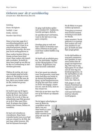 Mijn Familie                                                  Volume 1, Issue 1                     Pagina 3



Geboren voor de 2e wereldoorlog
Gemaakt door: Niels Marsman, klas 1VA




Inleiding:                                                                 Na de Mulo is ze gaan
Naam: Els Egberts                       Ze ging vaak buiten spelen         werken op kantoor.
Leeftijd: 71 jaar                       met vrienden B.V. knikkeren,       Toen ging ze trouwen
Hobby: Atletiek
                                        touwtje springen, diabolo.         met Gerard Looman
                                        Ze speelden heel veel buiten,      en kreeg ze een doch-
Huisdier: Kat (Trixy)
                                        want in die tijd was er nog        ter Nicole.
                                        geen computer.                     (mijn moeder). Na de
Oma is twee jaar voor de 2e                                                geboorte is ze gestopt
wereldoorlog geboren, op 8                                                 met werken om voor
november 1938. 8 Jaar is ze             Zondags ging ze vaak met
                                                                           haar dochter te zor-
enig kind geweest, daarna               haar ouders en broertje wan-
                                                                           gen. Ze heeft een hele
kreeg ze een broertje, die twee         delen of fietsen in het park,
                                                                           fijne jeugd gehad.
jaar na de oorlog geboren is.           want haar ouders hadden nog
                                        geen auto.
Haar ouders heetten Wim en
Geesje en haar broer heet                                                  In die tijd hadden ze
Joost. Haar ouders zijn inmid-                                             nog geen computers,
                                        Ze heeft ook op atletiek geze-
dels overleden. Ze heeft tij-                                              dus speelden ze toen
                                        ten. De club heette ―Sagitta‖
dens haar jeugd op een flat op                                             meer buiten dan de
                                        op het Olympiaplein in Am-
de Bos en Lommerweg in Am-                                                 jeugd van tegenwoor-
                                        sterdam. Kogelstoten was
sterdam gewoond.                                                           dig. Ook was er nog
                                        haar favoriete onderdeel.
                                                                           bijna geen TV en zeker
                                                                           niet de hele dag een
Tijdens de oorlog, als er ge-           Ze is het meest op vakantie        kinderprogramma. In
vaar dreigde ging het lucht-            naar Texel geweest, want haar      die tijd hadden ze ook
alarm af, dan gingen ze met             tante had daar een huisje in       nog geen auto, dus
alle buren uit de flat naar de          de duinen bij badplaats de         deden ze veel per
box, dat is een ruimte onder            Koog, op het kampeerterrein.       trein, bus fiets etc.
de flat, totdat het gevaar              Ze ging dan met haar ouders        Ook gingen ze vaak
geweken was.                            en broer met bagage, visnet-       binnen Nederland op
                                        ten enz. met de trein, boot en     vakantie en niet zoals
                                        bus ernaar toe.                    tegenwoordig
Ze heeft 6 jaar op de lagere            Ook zijn ze een keer naar Put-     veel naar het buiten-
school gezeten. Deze school             ten op de Veluwe op vakantie       land op vakantie
heette de Fred. van Eeden-              geweest.                           wordt gegaan.
school. Ze is in de 5e klas op
schoolreisje naar Ede geweest
en in de 6e klas naar Fries-            Na de lagere school ging ze
land. Ze gingen dan tripjes             naar de Mulo (te
maken naar musea, fietsen en            vergelijken met de
wandelen.                               Mavo van nu).
                                        Daar heeft ze 4 jaar
                                        opgezeten. Haar
Ze had veel vrienden en                 beste vriendin Loes
vriendinnen. Haar beste                 ging ook naar die
vriendin heette Loes en ze had          school.
ook een vriend Cor de Wit, die
met haar wilde trouwen. Hij
had als bijnaam kersenpit.
 