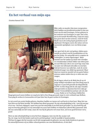 Pagina 30                     Mijn Familie                                                      Volume 1, Issue 1




  En het verhaal van mijn opa
  Groeten Samuel 1VB



                                                                  Mijn vader en moeder (dus jouw overgrootou-
                                                                  ders) hadden een kruidernierswinkel in het cen-
                                                                  trum van de stad Groningen. Ik ben geboren in
                                                                  het centrum van Groningen in 1946. Dat is dus
                                                                  net na de tweede Wereldoorlog. (1940 tot 1945).
                                                                  Een groot deel van het centrum, rond de Grote
                                                                  Markt was in de oorlog kapot geschoten en/of
                                                                  afgebrand. Overigens waren die ruïnes wel een
                                                                  spannende speelplaats voor ons kleine jonge-
                                                                  tjes.

                                                                  Aan sport heb ik niet veel gedaan; tijdens gym-
                                                                  nastiek op school vond ik touwklimmen en rin-
                                                                  gen het leukst. En natuurlijk niet te vergeten de
                                                                  wedstrijden '10 meter figuurzagen'. Maar
                                                                  meestal was het spelen op straat met vriendjes
                                                                  en vriendinnetjes of thuis lekker wat zitten prut-
                                                                  sen met Meccano (dit is een soort lego maar dan
                                                                  van ijzer met allemaal schroefjes en moertjes.
                                                                  Ook het bouwen van radio'tjes, zoals de eerste
                                                                  kristalontvanger was altijd erg spannend. Maar
                                                                  daarvoor moest je meestal wel een goeie buiten-
                                                                  antenne maken anders kon je er niets mee ont-
                                                                  vangen.

                                                                 Na de lagere school en de Mulo ben ik op 18
                                                                 jarige leeftijd vertrokken naar Den Haag waar ik
                                                                 ongeveer 10 jaar heb gewerkt als telegrafist bij
                                                                 de PTT. In Den Haag heb ik ook mijn vriendin-
                                                                 netje gevonden en daarmee ben ik in 1969 ge-
                                                                 trouwd. Vermoedelijk ken jij haar ook wel, dat
                                                                 is oma. Nadat we in Voorburg (vlakbij Den
  Haag) getrouwd waren hebben we nog korte tijd in Den Haag gewoond, maar in 1972 verhuisd naar Kollum.
  Toen ging ik werken in Leeuwarden en 8 jaar later ben ik gaan werken in Groningen.

  In 1973 werd ons eerste kindje geboren, daardoor hadden we ineens wel veel herrie in huis hoor. Maar het was
  toen best een lief klein kereltje. We hebben hem René genoemd. Na zijn schoolopleiding is hij - toen hij een jaar
  of 20 was - het huis uitgegaan, maar toen was het natuurlijk al een hele kerel geworden. In 1979 heeft hij ook
  nog een broertje gekregen (en wij natuurlijk een zoon) hem hebben we Sebastian (oftewel Bas) genoemd. Ook
  dat was natuurlijk een lief ventje, maar die was bij de geboorte wel zwaar hoor, als ik me goed herinner wel 9
  pond!

  Hij is na zijn schoolopleiding in 2002 het huis uitgegaan, toen was die dus 23 jaar oud.
  Tja, de vraag 'wat ik het leukst vond wat ik ooit heb gedaan' vind ik moeilijk te beantwoorden.
  Wel kan ik zeggen dat het mooiste wat ik heb meegemaakt de geboorte van onze beide kinderen is geweest.
  En natuurlijk kunnen wij nu lekker relaxed genieten van onze kleinkinderen, of niet dan?
 