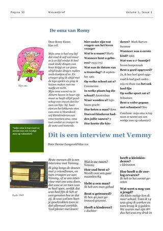 Pagina 32                   Nieuwsbrief                                                  Volume 1, Issue 1




                             De oma van Romy

                            Door Romy Eisses              hier onder zijn wat       deren? Mark Bart en
                            klas 1vE                      vragen van het leven      Suzanne
                                                          vroeger
                                                                                    Wanneer was u eerste
                            Mijn oma is heel erg lief     Wat is u naam? Marty
                            dat vind ik zelf wel maar                               kind? 1963
                                                          Wanneer bent u gebo-
                            ze is zo lief omdat ik heel                             Wat was u 1e baantje?
                            vaak leuke dingen van         ren? 1935 (75)
                                                                                    In een lampenzaak
                            haar krijgt en we gaan        Wat was de datum van
                            altijd leuke dingen maken                               Bent u goed opgevoed?
                                                          u trouwdag? 18 septem-
                            zoals koekjes of zo. En                                 Ja, ik ben heel goed opge-
                            vroeger ging ik altijd met    ber 1961
                                                                                    voed ik had goed onder-
                            de lego spelen en ging ik     Op welke school zat u?
                            huizen maken met me                                     wijs en thuis was het ook
      Mijn oma                                            Commenies
                            neefje en nicht.                                        heel fijn
                            Mijn oma woont nu in          In welke plaats lag die
                                                                                    Op welke sport zat u?
                            Almere haven in haar 1tje     school? Amsterdam
                            maar ze heeft altijd gezel-                             Schaatsen
                                                          Waar wonden u? Lijn-
                            schap van ons en dan ko-                                Bent u veder gegaan
                            men we bijv. bij haar         baans gracht
                            eten en het lekkerste eten                              met schaatsen? Nee
                                                          Hoe heten u man? Kees
                            van oma is bloemkool.                                   Conclusie: mijn oma is top
                            wij kleinkinderen van         Hoeveel kinderen had-
                                                                                    want ze neemt ons een
                            oma noemen oma, oma           den jullie samen? 3
                                                                                    weekje mee op vakantie
                            toet omdat ze vroeger in      Hoe heette die kin-
                            de auto veel toeterde.
 “mijn oma is top want ze
 neemt ons een weekje
 mee op vakantie

                      
                            Dit is een interview met Vemmy
                      
                            Door Denise Langeveld klas 1ve



                                                                                    heeft u kleinkin-
                            Beste mensen dit is een
                                                          Wat is uw naam?           deren?
                            interview met Vemmy.
                                                          Vemmy                     1 kleinzoon
                            Ik ging langs de deuren
                                                          Hoe oud bent u?
                            met 2 vriendinnen, en                                   Hoe heeft u de oor-
                                                          Wordt over een paar
                            toen vroegen we aan                                     log ervaren?
                                                          maanden 84
                            Vemmy, of ze een inter-                                 Ik heb in het verzet ge-
                            view met ons wou doen,                                  zeten
                                                          Hebt u een man?
                            dat wou ze en toen was
                                                          Ik heb een man gehad
                            ze heel open, eerlijk dat                               Wat weet u nog van
                            was heel fijn ik heb er                                 u jeugd?
                                                          Bent u getrouwd?
 Radio 1940                 van genoten hoe ze dat                                  Als klein meisje kon ik
                                                          Ik ben 40 jaar ge-
                            zij, ik was wel een beet-                               naar school. Toen ik 14
                                                          trouwd geweest.
                            je geschrokken toen ze                                  was ging ik werken en
                            dat allemaal vertelde.                                  toen kreeg ik 5 gulden.
                                                          Heeft u kinderen?
                            Veel plezier met lezen!                                 We waren met zijn 8ste
                                                          1 dochter
                                                                                    dus het was erg druk in
 