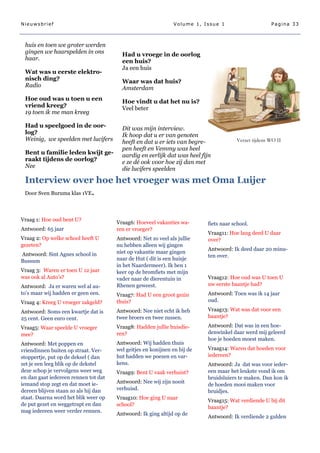 Nieuwsbrief                                                   Volume 1, Issue 1                      Pagina 33



 huis en toen we groter werden
 gingen we haarspelden in ons           Had u vroege in de oorlog
 haar.                                  een huis?
                                        Ja een huis
 Wat was u eerste elektro-
 nisch ding?                            Waar was dat huis?
 Radio                                  Amsterdam
 Hoe oud was u toen u een               Hoe vindt u dat het nu is?
 vriend kreeg?                          Veel beter
 19 toen ik me man kreeg

 Had u speelgoed in de oor-             Dit was mijn interview.
 log?                                   Ik hoop dat u er van genoten
 Weinig, we speelden met lucifers       heeft en dat u er iets van begre-             Verzet tijdens WO II
                                        pen heeft en Vemmy was heel
 Bent u familie leden kwijt ge-         aardig en eerlijk dat was heel fijn
 raakt tijdens de oorlog?               e ze dé ook voor hoe zij dan met
 Nee                                    die lucifers speelden

 Interview over hoe het vroeger was met Oma Luijer
 Door Sven Buruma klas 1VE.



Vraag 1: Hoe oud bent U?
                                      Vraag6: Hoeveel vakanties wa-       fiets naar school.
Antwoord: 65 jaar                     ren er vroeger?
                                                                          Vraag11: Hoe lang deed U daar
Vraag 2: Op welke school heeft U      Antwoord: Net zo veel als jullie    over?
gezeten?                              nu hebben alleen wij gingen
                                                                          Antwoord: Ik deed daar 20 minu-
Antwoord: Sint Agnes school in        niet op vakantie maar gingen
                                                                          ten over.
Bussum                                naar de Hut ( dit is een huisje
                                      in het Naardermeer). Ik ben 1
Vraag 3: Waren er toen U 12 jaar      keer op de bromfiets met mijn
was ook al Auto‘s?                    vader naar de dierentuin in         Vraag12: Hoe oud was U toen U
Antwoord: Ja er waren wel al au-      Rhenen geweest.                     uw eerste baantje had?
to‘s maar wij hadden er geen een.     Vraag7: Had U een groot gezin       Antwoord: Toen was ik 14 jaar
Vraag 4: Kreeg U vroeger zakgeld?     thuis?                              oud.

Antwoord: Soms een kwartje dat is     Antwoord: Nee niet echt ik heb      Vraag13: Wat was dat voor een
25 cent. Geen euro cent.              twee broers en twee zussen.         baantje?

Vraag5: Waar speelde U vroeger        Vraag8: Hadden jullie huisdie-      Antwoord: Dat was in een hoe-
mee?                                  ren?                                denwinkel daar werd mij geleerd
                                                                          hoe je hoeden moest maken.
Antwoord: Met poppen en               Antwoord: Wij hadden thuis
vriendinnen buiten op straat. Ver-    wel geitjes en konijnen en bij de   Vraag14: Waren dat hoeden voor
stoppertje, put op de deksel ( dan    hut hadden we poezen en var-        iedereen?
zet je een leeg blik op de dekstel    kens.                               Antwoord: Ja dat was voor ieder-
deze schop je vervolgens weer weg     Vraag9: Bent U vaak verhuist?       een maar het leukste vond ik om
en dan gaat iedereen rennen tot dat                                       bruidsluiers te maken. Dan kon ik
iemand stop zegt en dat moet ie-      Antwoord: Nee wij zijn nooit
                                                                          de hoeden mooi maken voor
dereen blijven staan zo als hij dan   verhuisd.
                                                                          bruidjes.
staat. Daarna word het blik weer op   Vraag10: Hoe ging U naar
                                                                          Vraag15: Wat verdiende U bij dit
de put gezet en weggetrapt en dan     school?
                                                                          baantje?
mag iedereen weer verder rennen.
                                      Antwoord: Ik ging altijd op de
                                                                          Antwoord: Ik verdiende 2 gulden
 