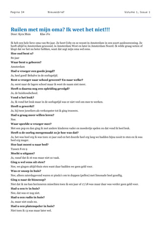Pagina 34                       Nieuwsbrief                                                     Volume 1, Issue 1




Ruilen met mijn oma? Ik weet het niet!!!
Door: Kyra Muis           Klas 1Ve


Ik heb een hele lieve oma van 80 jaar. Ze heet Coby en ze woont in Amsterdam in een soort aanleunwoning. Ze
heeft altijd in Amsterdam gewoond, in Amsterdam West en later in Amsterdam Noord. Ik wilde graag weten of
klopt dat we het nu beter hebben, want dat zegt mijn oma wel eens.
Hoe oud bent u?
80 jaar
Waar bent u geboren?
Amsterdam
Had u vroeger een goede jeugd?
Ja, heel goed! Behalve in de oorlogstijd.
Bent u vroeger naar school geweest? En naar welke?
Ja, eerst naar de lagere school maar ik weet de naam niet meer.
Heeft u daarna nog een opleiding gevolgd?
Ja, de huishoudschool.
Vond u het leuk?
Ja, Ik vond het leuk maar in de oorlogstijd was er niet veel om mee te werken.
Heeft u gewerkt?
Ja, bij twee juweliers als verkoopster tot ik ging trouwen.
Had u graag meer willen leren?
Nee.
Waar speelde u vroeger mee?
Met een pop en dan ging ik met andere kinderen vader en moedertje spelen en dat vond ik heel leuk.
Heeft u de oorlog meegemaakt zo je hoe was dat?
Ja, het was heel erg ik was toen 10 jaar oud en het duurde heel erg lang we hadden bijna nooit te eten en ik was
heel erg mager.
Hoe laat moest u naar bed?
Tussen 8 en 9
Mocht u uitgaan?
Ja, vanaf dat ik 16 was maar niet zo vaak.
Ging u wel eens uit eten?
Nee, we gingen altijd thuis eten want daar hadden we geen geld voor.
Was er snoep in huis?
Nee, alleen zaterdagavond waren er pinda‘s om te doppen (pellen) met limonade heel gezellig.
Ging u naar de bioscoop?
Niet dat ik me kan herinneren misschien toen ik een jaar of 17/18 was maar daar was verder geen geld voor.
Had u een tv in huis?
Nee, dat was er nog niet.
Had u een radio in huis?
Ja, maar niet zoals nu.
Had u een platenspeler in huis?
Niet toen ik 13 was maar later wel.
 