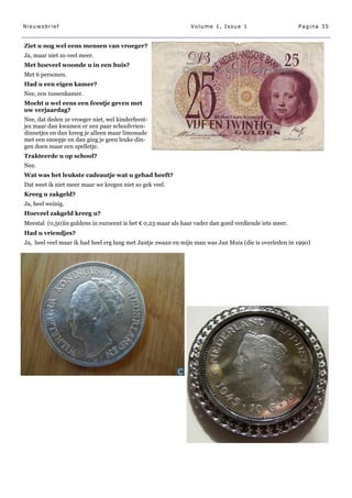 Nieuwsbrief                                                    Volume 1, Issue 1                       Pagina 35


Ziet u nog wel eens mensen van vroeger?
Ja, maar niet zo veel meer.
Met hoeveel woonde u in een huis?
Met 6 personen.
Had u een eigen kamer?
Nee, een tussenkamer.
Mocht u wel eens een feestje geven met
uw verjaardag?
Nee, dat deden ze vroeger niet, wel kinderfeest-
jes maar dan kwamen er een paar schoolvrien-
dinnetjes en dan kreeg je alleen maar limonade
met een snoepje en dan ging je geen leuke din-
gen doen maar een spelletje.
Trakteerde u op school?
Nee.
Wat was het leukste cadeautje wat u gehad heeft?
Dat weet ik niet meer maar we kregen niet zo gek veel.
Kreeg u zakgeld?
Ja, heel weinig.
Hoeveel zakgeld kreeg u?
Meestal (0,50)in guldens in eurocent is het € 0,23 maar als haar vader dan goed verdiende iets meer.
Had u vriendjes?
Ja, heel veel maar ik had heel erg lang met Jantje zwaan en mijn man was Jan Muis (die is overleden in 1990)
 
