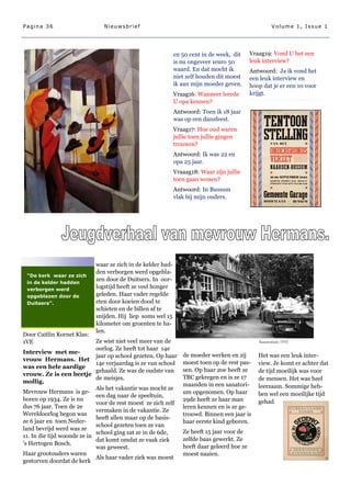 Pagina 36                      Nieuwsbrief                                                           Volume 1, Issue 1




                                                             en 50 cent in de week, dit     Vraag19: Vond U het een
                                                             is nu ongeveer 1euro 50        leuk interview?
                                                             waard. En dat mocht ik         Antwoord: Ja ik vond het
                                                             niet zelf houden dit moest     een leuk interview en
                                                             ik aan mijn moeder geven.      hoop dat je er een 10 voor
                                                             Vraag16: Wanneer leerde        krijgt.
                                                             U opa kennen?
                                                             Antwoord: Toen ik 18 jaar
                                                             was op een dansfeest.
                                                             Vraag17: Hoe oud waren
                                                             jullie toen jullie gingen
                                                             trouwen?
                                                             Antwoord: Ik was 22 en
                                                             opa 25 jaar.
                                                             Vraaag18: Waar zijn jullie
                                                             toen gaan wonen?
                                                             Antwoord: In Bussum
                                                             vlak bij mijn ouders.




                            waar ze zich in de kelder had-
                            den verborgen werd opgebla-
 “De kerk waar ze zich
                            zen door de Duitsers. In oor-
 in de kelder hadden
 verborgen werd
                            logstijd heeft ze veel honger
 opgeblazen door de         geleden. Haar vader regelde
 Duitsers”.                 eten door koeien dood te
                            schieten en de billen af te
                            snijden. Hij liep soms wel 15
                            kilometer om groenten te ha-
                            len.
Door Caitlin Kornet Klas:
1VE                          Ze wist niet veel meer van de                                     Sanatorium 1955
                             oorlog. Ze heeft tot haar 14e
Interview met me-
                             jaar op school gezeten. Op haar    de moeder werken en zij        Het was een leuk inter-
vrouw Hermans. Het
                             14e verjaardag is ze van school    moest toen op de rest pas-     view. Je komt er achter dat
was een hele aardige
                             gehaald. Ze was de oudste van      sen. Op haar 2oe heeft ze      de tijd moeilijk was voor
vrouw. Ze is een beetje
                             de meisjes.                        TBC gekregen en is ze 17       de mensen. Het was heel
mollig.
                                                                maanden in een sanatori-       leerzaam. Sommige heb-
                             Als het vakantie was mocht ze
Mevrouw Hermans is ge-                                          um opgenomen. Op haar          ben wel een moeilijke tijd
                             een dag naar de speeltuin,
boren op 1934. Ze is nu                                         29de heeft ze haar man         gehad.
                             voor de rest moest ze zich zelf
dus 76 jaar. Toen de 2e                                         leren kennen en is ze ge-
                             vermaken in de vakantie. Ze
Wereldoorlog begon was                                          trouwd. Binnen een jaar is
                             heeft allen maar op de basis-
ze 6 jaar en toen Neder-                                        haar eerste kind geboren.
                             school gezeten toen ze van
land bevrijd werd was ze
                             school ging zat ze in de 6de,      Ze heeft 15 jaar voor de
11. In die tijd woonde ze in
                             dat komt omdat ze vaak ziek        zelfde baas gewerkt. Ze
's Hertogen Bosch.
                             was geweest.                       heeft daar geleerd hoe ze
Haar grootouders waren                                          moest naaien.
                             Als haar vader ziek was moest
gestorven doordat de kerk
 