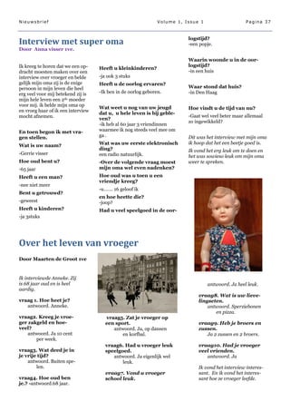 Nieuwsbrief                                                    Volume 1, Issue 1                    Pagina 37



                                                                          logstijd?
Interview met super oma                                                   -een popje.
Door Anna visser 1ve.

                                                                          Waarin woonde u in de oor-
Ik kreeg te horen dat we een op-                                          logstijd?
                                    Heeft u kleinkinderen?
dracht moesten maken over een                                             -in een huis
interview over vroeger en belde     -ja ook 3 stuks
gelijk mijn oma zij is de enige     Heeft u de oorlog ervaren?
persoon in mijn leven die heel                                            Waar stond dat huis?
erg veel voor mij betekend zij is   -Ik ben in de oorlog geboren.         -in Den Haag
mijn hele leven een 2de moeder
voor mij. ik belde mijn oma op
                                    Wat weet u nog van uw jeugd           Hoe vindt u de tijd van nu?
en vroeg haar of ik een interview
                                    dat u, u hele leven is bij geble-
mocht afnemen.                                                            -Gaat wel veel beter maar allemaal
                                    ven?
                                                                          zo ingewikkeld?
                                    -ik heb al 60 jaar 3 vriendinnen
En toen begon ik met vra-           waarmee ik nog steeds veel mee om
gen stellen.                        ga .                                  Dit was het interview met mijn oma
                                    Wat was uw eerste elektronisch        ik hoop dat het een beetje goed is.
Wat is uw naam?
                                    ding?                                 Ik vond het erg leuk om te doen en
-Gerrie visser                      een radio natuurlijk.                 het was sowieso leuk om mijn oma
Hoe oud bent u?                     -Over de volgende vraag moest         weer te spreken.
-65 jaar                            mijn oma wel even nadenken?
Heeft u een man?                    Hoe oud was u toen u een
                                    vriendje kreeg?
-nee niet meer
                                    -u……. 16 geloof ik
Bent u getrouwd?
                                    en hoe heette die?
-geweest                            -joop?
Heeft u kinderen?                   Had u veel speelgoed in de oor-
-ja 3stuks




Over het leven van vroeger
Door Maarten de Groot 1ve


Ik interviewde Anneke. Zij
is 68 jaar oud en is heel                                                          antwoord. Ja heel leuk.
aardig.
                                                                              vraag8. Wat is uw lieve-
vraag 1. Hoe heet je?                                                         lingseten.
   antwoord. Anneke.                                                              antwoord. Sperziebonen
                                                                                     en pizza.
vraag2. Kreeg je vroe-                 vraag5. Zat je vroeger op
ger zakgeld en hoe-                    een sport.                             vraag9. Heb je broers en
veel?                                     antwoord. Ja, op dansen             zussen.
    antwoord. Ja 10 cent                      en korfbal.                        Ja 2 zussen en 2 broers.
       per week.
                                       vraag6. Had u vroeger leuk             vraag10. Had je vroeger
vraag3. Wat deed je in                 speelgoed.                             veel vrienden.
je vrije tijd?                            antwoord. Ja eigenlijk wel             antwoord. Ja
    antwoord. Buiten spe-                     leuk.
        len.                                                                  Ik vond het interview interes-
                                       vraag7. Vond u vroeger                 sant. En ik vond het interes-
vraag4. Hoe oud ben                    school leuk.                           sant hoe ze vroeger leefde.
je.? -antwoord.68 jaar.
 