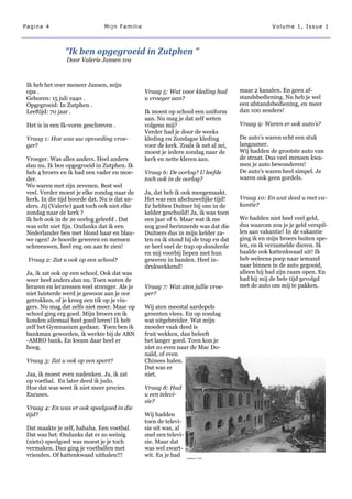 Pagina 4                        Mijn Familie                                                    Volume 1, Issue 1




                “Ik ben opgegroeid in Zutphen “
                 Door Valerie Jansen 1va



 Ik heb het over meneer Jansen, mijn
 opa .                                         Vraag 5: Wat voor kleding had        maar 2 kanalen. En geen af-
 Geboren: 15 juli 1940 .                       u vroeger aan?                       standsbediening. Nu heb je wel
 Opgegroeid: In Zutphen .                                                           een afstandsbediening, en meer
 Leeftijd: 70 jaar .                           Ik moest op school een uniform       dan 100 zenders!
                                               aan. Nu mag je dat zelf weten
 Het is in een Ik-vorm geschreven .            volgens mij?                         Vraag 9: Waren er ook auto’s?
                                               Verder had je door de weeks
 Vraag 1: Hoe was uw opvoeding vroe-           kleding en Zondagse kleding          De auto‘s waren echt een stuk
 ger?                                          voor de kerk. Zoals ik net al zei,   langzamer.
                                               moest je iedere zondag naar de       Wij hadden de grootste auto van
 Vroeger. Was alles anders. Heel anders        kerk en nette kleren aan.            de straat. Dus veel mensen kwa-
 dan nu. Ik ben opgegroeid in Zutphen. Ik                                           men je auto bewonderen!
 heb 4 broers en ik had een vader en moe-      Vraag 6: De oorlog? U leefde         De auto‘s waren heel simpel. Je
 der.                                          toch ook in de oorlog?               waren ook geen gordels.
 We waren met zijn zevenen. Best wel
 veel. Verder moest je elke zondag naar de     Ja, dat heb ik ook meegemaakt.
 kerk. In die tijd hoorde dat. Nu is dat an-   Het was een afschuwelijke tijd!      Vraag 10: En wat deed u met va-
 ders. Jij (Valerie) gaat toch ook niet elke   Er hebben Duitser bij ons in de      kantie?
 zondag naar de kerk ?                         kelder geschuild! Ja, ik was toen
 Ik heb ook in de 2e oorlog geleefd . Dat      een jaar of 6. Maar wat ik me        We hadden niet heel veel geld,
 was echt niet fijn. Ondanks dat ik een        nog goed herinnerde was dat die      dus waarom zou je je geld verspil-
 Nederlander ben met blond haar en blau-       Duitsers dus in mijn kelder za-      len aan vakantie! In de vakantie
 we ogen! Je hoorde geweren en mensen          ten en ik stond bij de trap en dat   ging ik en mijn broers buiten spe-
 schreeuwen, heel eng om aan te zien!          ze heel snel de trap op donderde     len, en ik verzamelde dieren. Ik
                                               en mij voorbij liepen met hun        haalde ook kattenkwaad uit! Ik
 Vraag 2: Zat u ook op een school?             geweren in handen. Heel in-          heb weleens poep naar iemand
                                               drukwekkend!                         naar binnen in de auto gegooid,
 Ja, ik zat ook op een school. Ook dat was                                          alleen hij had zijn raam open. En
 weer heel anders dan nu. Toen waren de                                             had hij mij de hele tijd gevolgd
 leraren en leraressen veel strenger. Als je   Vraag 7: Wat aten jullie vroe-       met de auto om mij te pakken.
 niet luisterde werd je gewoon aan je oor      ger?
 getrokken, of je kreeg een tik op je vin-
 gers. Nu mag dat zelfs niet meer. Maar op     Wij aten meestal aardepels
 school ging erg goed. Mijn broers en ik       groenten vlees. En op zondag
 konden allemaal heel goed leren! Ik heb       wat uitgebreider. Wat mijn
 zelf het Gymnasium gedaan. Toen ben ik        moeder vaak deed is
 bankman geworden, ik werkte bij de ABN        fruit wekken, dan beleeft
 -AMRO bank. En kwam daar heel er              het langer goed. Toen kon je
 hoog.                                         niet zo even naar de Mac Do-
                                               nald, of even
 Vraag 3: Zat u ook op een sport?              Chinees halen.
                                               Dat was er
 Jaa, ik moest even nadenken. Ja, ik zat       niet.
 op voetbal. En later deed ik judo.
 Hoe dat was weet ik niet meer precies.        Vraag 8: Had
 Excuses.                                      u een televi-
                                               sie?
 Vraag 4: En was er ook speelgoed in die
 tijd?                                         Wij hadden
                                               toen de televi-
 Dat maakte je zelf, hahaha. Een voetbal.      sie uit was, al
 Dat was het. Ondanks dat er zo weinig         snel een televi-
 (niets) speelgoed was moest je je toch        sie. Maar dat
 vermaken. Dan ging je voetballen met          was wel zwart-
 vrienden. Of kattenkwaad uithalen!!!          wit. En je had     Zutphen 1945
 