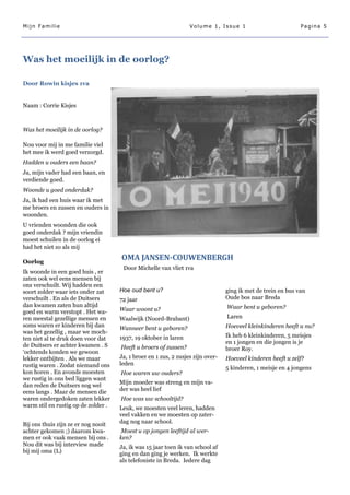 Mijn Familie                                                      Volume 1, Issue 1                           Pagina 5




Was het moeilijk in de oorlog?

Door Rowin kisjes 1va


Naam : Corrie Kisjes



Was het moeilijk in de oorlog?

Nou voor mij in me familie viel
het mee ik werd goed verzorgd.
Hadden u ouders een baan?
Ja, mijn vader had een baan, en
verdiende goed.
Woonde u goed onderdak?
Ja, ik had een huis waar ik met
me broers en zussen en ouders in
woonden.
U vrienden woonden die ook
goed onderdak ? mijn vriendin
moest schuilen in de oorlog ei
had het niet zo als mij

Oorlog
                                     OMA JANSEN-COUWENBERGH
                                      Door Michelle van vliet 1va
Ik woonde in een goed huis , er
zaten ook wel eens mensen bij
ons verschuilt. Wij hadden een
soort zolder waar iets onder zat     Hoe oud bent u?                             ging ik met de trein en bus van
verschuilt . En als de Duitsers      72 jaar                                     Oude bos naar Breda
dan kwamen zaten hun altijd                                                      Waar bent u geboren?
goed en warm verstopt . Het wa-      Waar woont u?
ren meestal gezellige mensen en      Waalwijk (Noord-Brabant)                    Laren
soms waren er kinderen bij dan                                                   Hoeveel kleinkinderen heeft u nu?
                                     Wanneer bent u geboren?
was het gezellig , maar we moch-
                                     1937, 19 oktober in laren                   Ik heb 6 kleinkinderen, 5 meisjes
ten niet al te druk doen voor dat
                                                                                 en 1 jongen en die jongen is je
de Duitsers er achter kwamen . S     Heeft u broers of zussen?                   broer Roy.
‗ochtends konden we gewoon
lekker ontbijten . Als we maar       Ja, 1 broer en 1 zus, 2 zusjes zijn over-   Hoeveel kinderen heeft u zelf?
rustig waren . Zodat niemand ons     leden
                                                                                 5 kinderen, 1 meisje en 4 jongens
kon horen . En avonds moesten        Hoe waren uw ouders?
we rustig in ons bed liggen want
                                     Mijn moeder was streng en mijn va-
dan reden de Duitsers nog wel
eens langs . Maar de mensen die      der was heel lief
waren ondergedoken zaten lekker      Hoe was uw schooltijd?
warm stil en rustig op de zolder .   Leuk, we moesten veel leren, hadden
                                     veel vakken en we moesten op zater-
Bij ons thuis zijn ze er nog nooit   dag nog naar school.
achter gekomen ;) daarom kwa-        Moest u op jongen leeftijd al wer-
men er ook vaak mensen bij ons .     ken?
Nou dit was bij interview made       Ja, ik was 15 jaar toen ik van school af
bij mij oma (L)                      ging en dan ging je werken. Ik werkte
                                     als telefoniste in Breda. Iedere dag
 