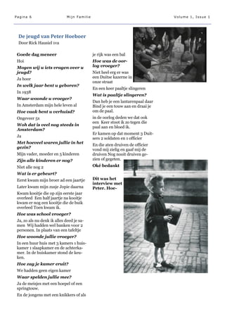 Pagina 6                      Mijn Familie                                      Volume 1, Issue 1




 De jeugd van Peter Hoeboer
 Door Rick Hausiel 1va

 Goede dag meneer                            je rijk was een bal
 Hoi                                         Hoe was de oor-
 Mogen wij u iets vragen over u              log vroeger?
 jeugd?                                      Niet heel erg er was
 Ja hoor                                     een Duitse kazerne in
                                             onze straat
 In welk jaar bent u geboren?
                                             En een keer paaltje slingeren
 In 1938
                                             Wat is paaltje slingeren?
 Waar woonde u vroeger?
                                             Dan heb je een lantarenpaal daar
 In Amsterdam mijn hele leven al             Bind je een touw aan en draai je
 Hoe vaak bent u verhuisd?                   om de paal.
 Ongeveer 5x                                 in de oorlog deden we dat ook
                                             een Keer stoot ik zo tegen die
 Woh dat is veel nog steeds in
                                             paal aan en bloed ik.
 Amsterdam?
                                             Er kamen op dat moment 3 Duit-
 Ja
                                             sers 2 soldaten en 1 officier
 Met hoeveel waren jullie in het
                                             En die aten druiven de officier
 gezin?
                                             vond mij zielig en gaaf mij de
 Mijn vader, moeder en 5 kinderen            druiven Nog nooit druiven ge-
 Zijn alle kinderen er nog?                  zien of gegeten.
 Niet alle nog 2                             Oké bedankt
 Wat is er gebeurt?
 Eerst kwam mijn broer ad een jaartje        Dit was het
                                             interview met
 Later kwam mijn zusje Jopie daarna          Peter. Hoe-
 Kwam kooitje die op zijn eerste jaar
 overleed Een half jaartje na kooitje
 kwam er nog een kooitje die de buik
 overleed Toen kwam ik.
 Hoe was school vroeger?
 Ja, zo als nu denk ik alles deed je sa-
 men Wij hadden wel banken voor 2
 personen. In plaats van een tafeltje
 Hoe woonde jullie vroeger?
 In een huur huis met 3 kamers 1 huis-
 kamer 1 slaapkamer en de achterka-
 mer. In de huiskamer stond de keu-
 ken.
 Hoe zag je kamer eruit?
 We hadden geen eigen kamer
 Waar spelden jullie mee?
 Ja de meisjes met een hoepel of een
 springtouw.
 En de jongens met een knikkers of als
 