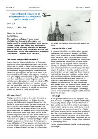 Pagina 8                        Mijn Familie                                                     Volume 1, Issue 1



    “Je mocht nooit schaatsen of
   zwemmen want dat vonden ze
        spelen met je leven”
 Door S.B.

 leeftijd: 12       klas: 1VA


 Naam: piet de ronde
 Leeftijd:79 jaar
 Piet was in de oorlog een 9 jarige jongen
 die het in huis leuk vond, alleen soms een
 beetje koud. Piet heeft zijn jeugd een beetje saai ge-       en 14 jaar toen het was afgelopen dus ik was al wat
 vonden vroeger, want hij had geen speelgoed en               ouder .
 woonde op een boerderij. maar piet had wel altijd
                                                               Hoe was het bij u in huis?
 goed te eten omdat hij op en boerderij woonde. Piet
 woonde met 5 zussen en 4 broers in huis dus samen            Ik huis was het redelijk, we hadden alleen nog een
 zaten ze met 12 mensen in een klein huis.                    elektra geen gas enzovoort. we zaten met 10 kin-
                                                              deren in huis en een vader en een moeder alle kin-
                                                              deren sliepen op zolder, ze hadden een scheiding
 Wat heeft u meegemaakt in de oorlog ?                        gemaakt op zolder dat de 5 jongens een helft hadden
 Ik woonde in die tijd nog in Culemborg ,in Culemborg         en de 5meisjes een helft hadden . maar de huizen
 werden de treinen door vliegtuigen beschoten op een          waren toen nog niet zo groot, het huis bestond uit
 afstand van ongeveer 20 meter. Daarom vluchtte ik on-        een keuken en een huiskamer in een maar het was
 der een goederen trein daar konden ze me niet raken.         klein uit een zolder en een normale slaapkamer daar
 Daarna werd ik weggehaald bij mijn vader omdat het           sliepen de ouders. In de winter was het vooral heel
 allemaal te gevaarlijk voor me was ook al was ik bij ie-     koud en anders ook want als je naar de wc moest je
 mand anders ondergedoken. toen ik bij mijn vader weg         helemaal naar de andere kant lopen en daar is het
 was gehaald ging ik rond zwerven en ging ik altijd achter    altijd heel koud want in die tijd hadden wij nog geen
 een dikke paal staan, en als de vliegtuigen aan het          wc die apart in een kamertje was. tussen de 10
 schieten waren dan vlogen de kogels om mijn oren. Mijn       broers en zussen was er bijna nooit ruzie want we
 vader had een bode dienst met een paard en een wa-           moesten het wel doen met zijn allen, met het eten
 gen, dat paard sloeg vaak op hol en dan naar 3 kilome-       aten we elke avond wat anders maar we hadden wel
 ter kwam hij pas tot stilstand, er zat ook een rem op de     een vast schema want elke week aten we sowieso
 wagen dus was het te zwaar voor het paard.                   pasta en meestal aten we aardappels soms had je
                                                              veel en soms want minder want je moest het allemaal
                                                              delen met zijn allen.
 Hoe was u jeugd?                                              Mijn jeugd
 Vroeger had ik niet zoveel te doen want ik woonde op         Ik ben geboren in Breda. Daar was mijn jeugd heel
 een boerderij heel afgelegen van de stad. Vroeger            leuk, ik woonde op een pleintje en daar was het altijd
 woonde ik in de Betuwe in de plaats Beusichem . De           heel gezellig. daarna ging ik in Dordrecht wonen en
 familie de ronde gereformeerd dat is een godsdienst dus      daar was het wat minder leuk omdat ik daar nog nie-
 dan mocht je nooit schaatsen of zwemmen want dat             mand kenden. Mijn jeugd is nu heel leuk, nu woon ik
 vonden ze spelen met je leven. Nu woon ik in Almere.         in Almere dat is wel leuk maar ik vond het in Breda
 Op school vond ik het heel leuk ik had daar goede vrien-     toch leuker. Vroeger had je nog geen leuk speelgoed
 den en vriendinnen en als ik op school zat was ik ook        want dat moest je zelf maken, nu in deze tijd heb je
 niet hele dagen thuis want dat vond ik een beetje saai, ik   gewoon een speelgoed winkel en kan je daar speel-
 heb 8 en een half jaar op school gezeten, omdat er geen      goed kopen. Nu zit ik op school ik heb maar 8 jaar op
 vervoer en geen geld was voor naar een hogere school         de basis school gezeten en nu zit ik op het middelba-
 te gaan. Nu praten de mensen over de hang jongeren           re onderwijs op vmbo .
 maar dat hadden wij 70 jaar geleden ook al dan zaten ze
 even op die plek en dan weer op een andere plek om           Dit was mijn interview over :piet de ronde in zijn jeugd
 mensen te plagen. Ik was 9 jaar toen de oorlog begon         van vroeger.
 