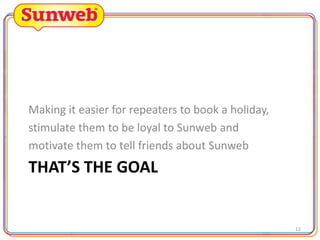 Making it easier for repeaters to book a holiday,
stimulate them to be loyal to Sunweb and
motivate them to tell friends about Sunweb

THAT’S THE GOAL

12

 