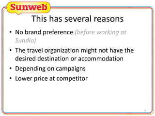 This has several reasons
• No brand preference (before working at
Sundio)
• The travel organization might not have the
desired destination or accommodation
• Depending on campaigns
• Lower price at competitor

9

 