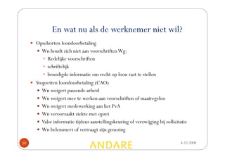 En wat nu als de werknemer niet wil?
     Opschorten loondoorbetaling
        Wn houdt zich niet aan voorschriften Wg:
           Redelijke voorschriften
           schriftelijk
           benodigde informatie om recht op loon vast te stellen
     Stopzetten loondoorbetaling (CAO)
        Wn weigert passende arbeid
        Wn weigert mee te werken aan voorschriften of maatregelen
        Wn weigert medewerking aan het PvA
        Wn veroorzaakt ziekte met opzet
        Valse informatie tijdens aanstellingskeuring of verzwijging bij sollicitatie
        Wn belemmert of vertraagt zijn genezing

10                                                                              8-12-2009
 