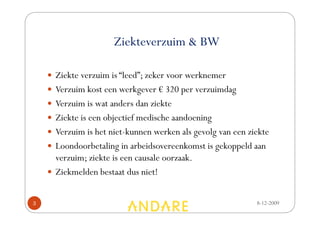 Ziekteverzuim & BW

    Ziekte verzuim is “leed”; zeker voor werknemer
    Verzuim kost een werkgever € 320 per verzuimdag
    Verzuim is wat anders dan ziekte
    Ziekte is een objectief medische aandoening
    Verzuim is het niet-kunnen werken als gevolg van een ziekte
    Loondoorbetaling in arbeidsovereenkomst is gekoppeld aan
    verzuim; ziekte is een causale oorzaak.
    Ziekmelden bestaat dus niet!


3                                                          8-12-2009
 