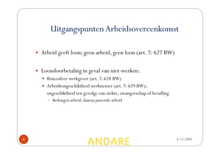 Uitgangspunten Arbeidsovereenkomst

    • Arbeid geeft loon; geen arbeid, geen loon (art. 7: 627 BW)


    • Loondoorbetaling in geval van niet-werken:
      • Risicosfeer werkgever (art. 7: 628 BW)
      • Arbeidsongeschiktheid werknemer (art. 7: 629 BW);
        ongeschiktheid ten gevolge van ziekte, zwangerschap of bevalling
          • Bedongen arbeid; daarna passende arbeid




4                                                                          8-12-2009
 