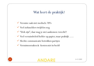 Wat leert de praktijk?

    Verzuim vaak niet medisch: 70%
    Veel ziekmelders twijfelen nog
    “Ziek zijn”, daar mag je niet aankomen: terecht!!
    Veel verzuimbeleid helder op papier, maar praktijk …..
    Slechte communicatie betrokken partijen
    Verzuimoorzaken & -kosten:niet in beeld




6                                                            8-12-2009
 