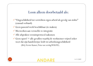 Loon alleen doorbetaald als:
    “Ongeschiktheid tot verrichten eigen arbeid als gevolg van ziekte”
    (causaal verband)
    Geen passend werk beschikbaar (te maken)
    Meewerken aan versnelde re-integratie
    Alle afspraken verzuimprotocol nakomen
    Geen opzet! = alle gevallen waarbij de werknemer vrijwel zeker
    weet dat zijn handelswijze leidt tot arbeidsongeschiktheid
         (MvJ: Eerste Kamer, Nota van verslag WULPZ).




9                                                                 8-12-2009
 